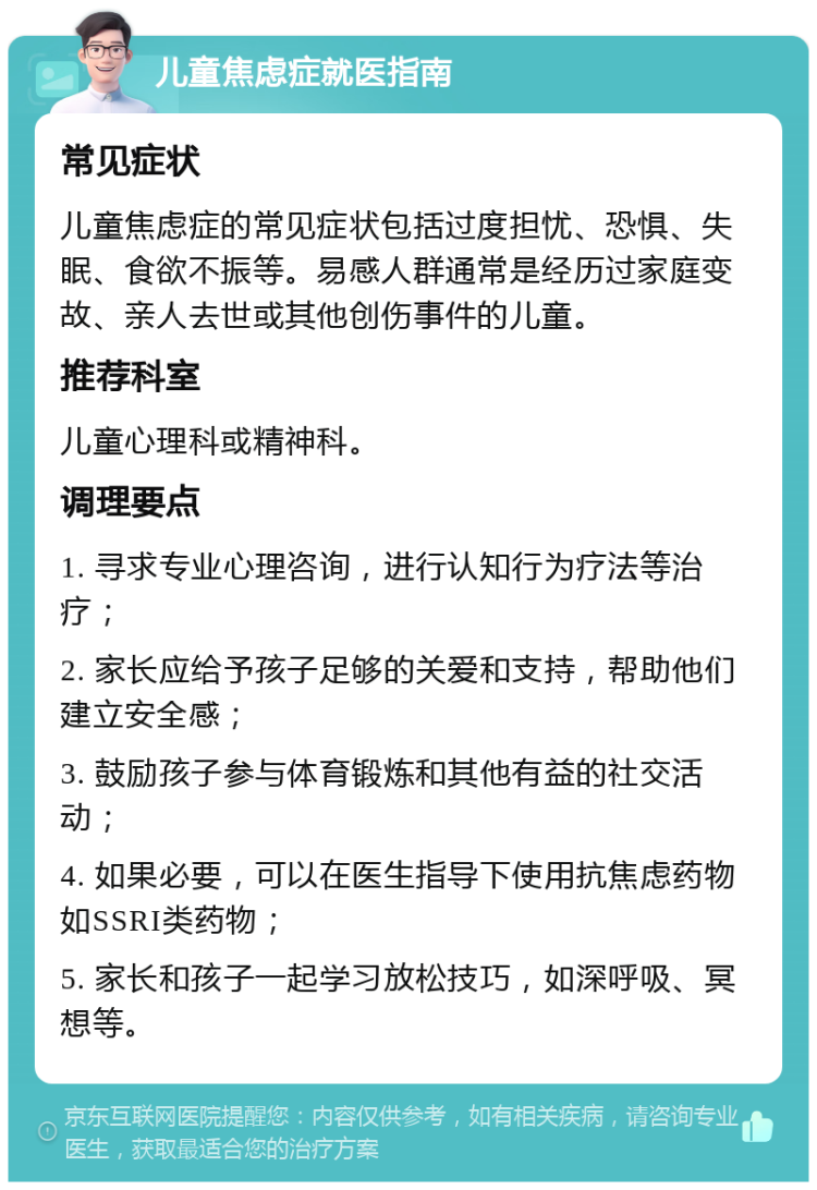 儿童焦虑症就医指南 常见症状 儿童焦虑症的常见症状包括过度担忧、恐惧、失眠、食欲不振等。易感人群通常是经历过家庭变故、亲人去世或其他创伤事件的儿童。 推荐科室 儿童心理科或精神科。 调理要点 1. 寻求专业心理咨询，进行认知行为疗法等治疗； 2. 家长应给予孩子足够的关爱和支持，帮助他们建立安全感； 3. 鼓励孩子参与体育锻炼和其他有益的社交活动； 4. 如果必要，可以在医生指导下使用抗焦虑药物如SSRI类药物； 5. 家长和孩子一起学习放松技巧，如深呼吸、冥想等。