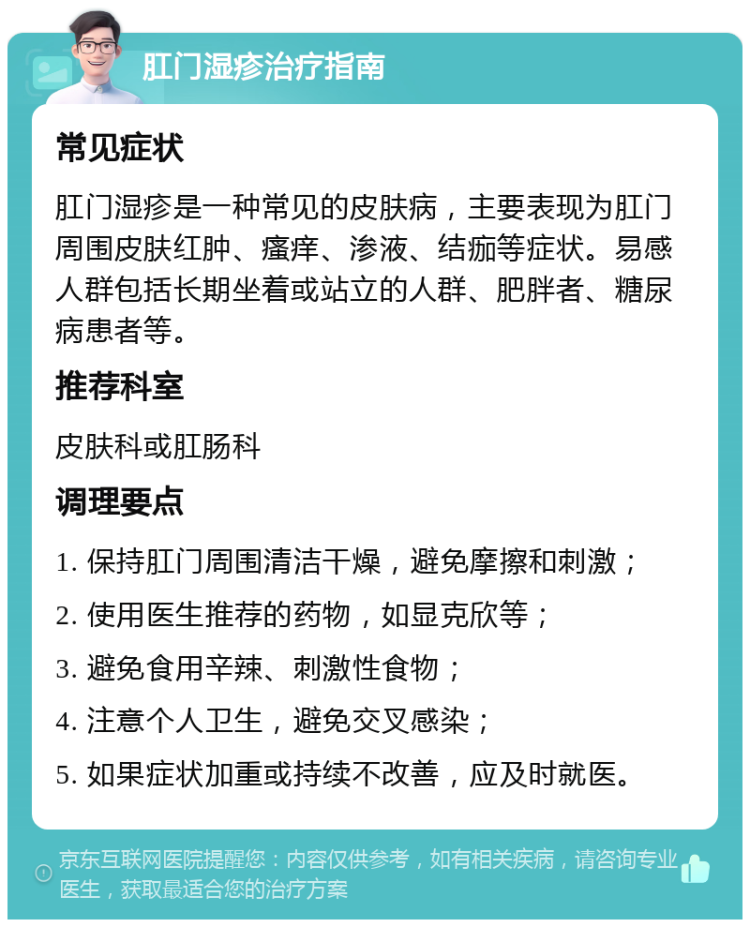 肛门湿疹治疗指南 常见症状 肛门湿疹是一种常见的皮肤病，主要表现为肛门周围皮肤红肿、瘙痒、渗液、结痂等症状。易感人群包括长期坐着或站立的人群、肥胖者、糖尿病患者等。 推荐科室 皮肤科或肛肠科 调理要点 1. 保持肛门周围清洁干燥，避免摩擦和刺激； 2. 使用医生推荐的药物，如显克欣等； 3. 避免食用辛辣、刺激性食物； 4. 注意个人卫生，避免交叉感染； 5. 如果症状加重或持续不改善，应及时就医。