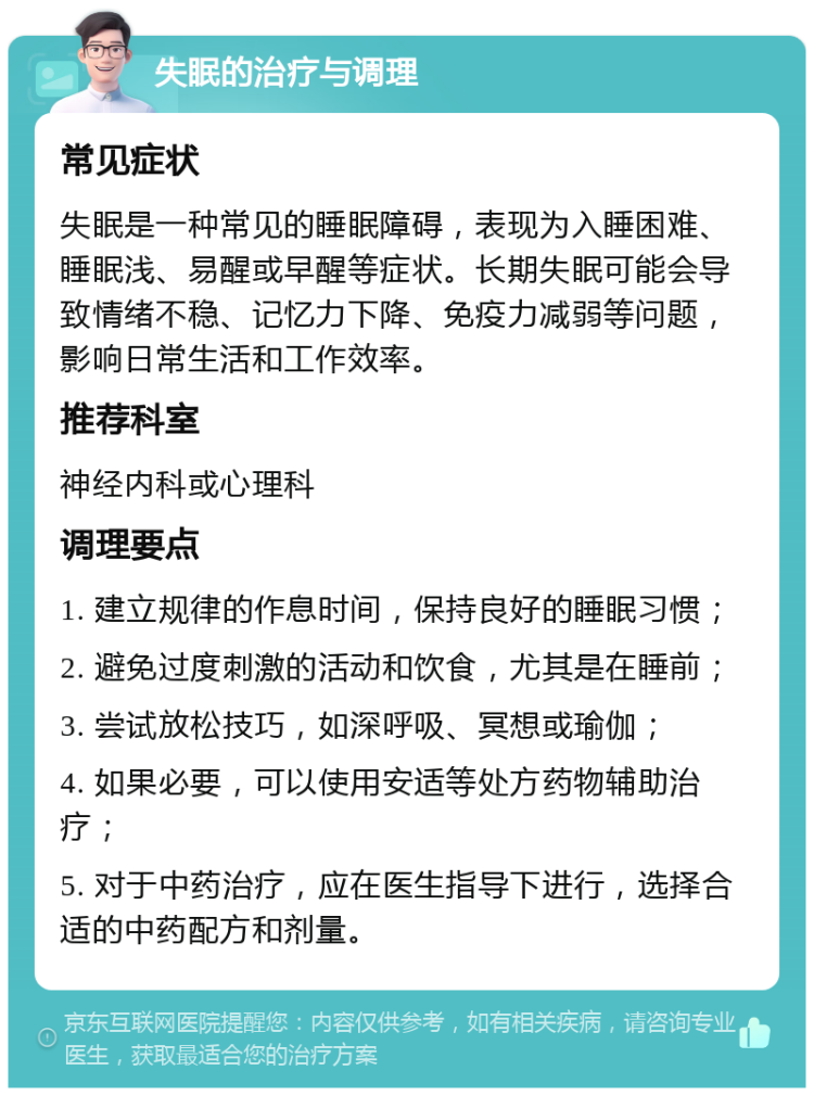 失眠的治疗与调理 常见症状 失眠是一种常见的睡眠障碍，表现为入睡困难、睡眠浅、易醒或早醒等症状。长期失眠可能会导致情绪不稳、记忆力下降、免疫力减弱等问题，影响日常生活和工作效率。 推荐科室 神经内科或心理科 调理要点 1. 建立规律的作息时间，保持良好的睡眠习惯； 2. 避免过度刺激的活动和饮食，尤其是在睡前； 3. 尝试放松技巧，如深呼吸、冥想或瑜伽； 4. 如果必要，可以使用安适等处方药物辅助治疗； 5. 对于中药治疗，应在医生指导下进行，选择合适的中药配方和剂量。