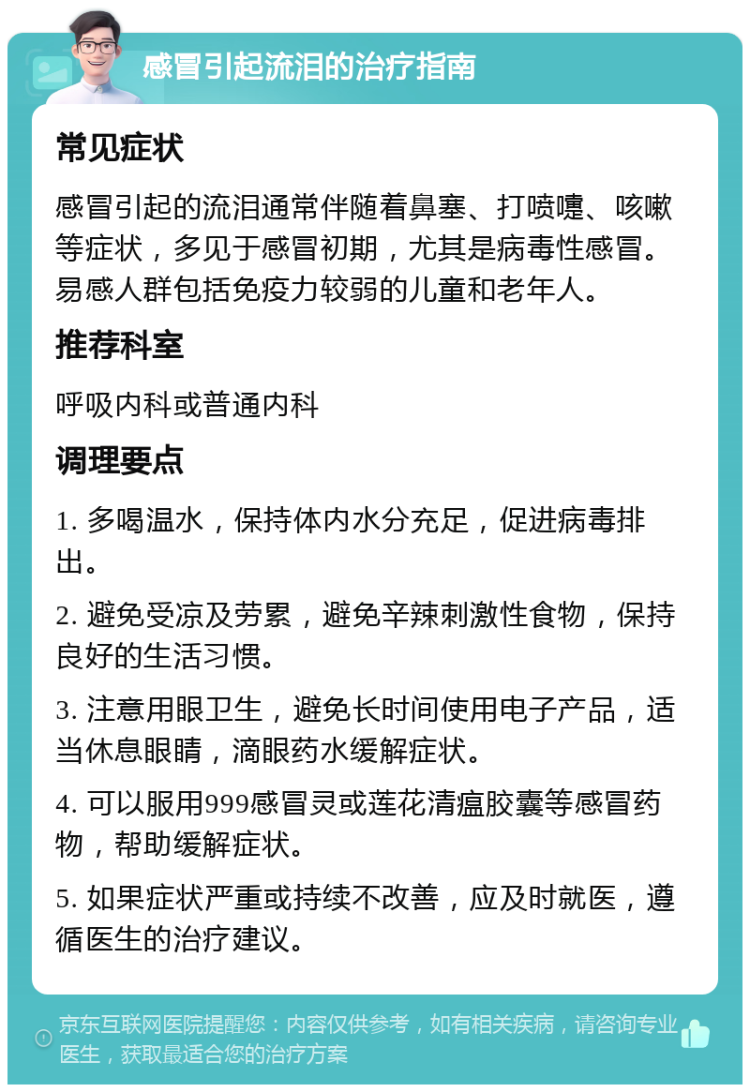 感冒引起流泪的治疗指南 常见症状 感冒引起的流泪通常伴随着鼻塞、打喷嚏、咳嗽等症状，多见于感冒初期，尤其是病毒性感冒。易感人群包括免疫力较弱的儿童和老年人。 推荐科室 呼吸内科或普通内科 调理要点 1. 多喝温水，保持体内水分充足，促进病毒排出。 2. 避免受凉及劳累，避免辛辣刺激性食物，保持良好的生活习惯。 3. 注意用眼卫生，避免长时间使用电子产品，适当休息眼睛，滴眼药水缓解症状。 4. 可以服用999感冒灵或莲花清瘟胶囊等感冒药物，帮助缓解症状。 5. 如果症状严重或持续不改善，应及时就医，遵循医生的治疗建议。