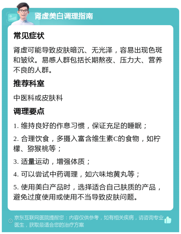 肾虚美白调理指南 常见症状 肾虚可能导致皮肤暗沉、无光泽，容易出现色斑和皱纹。易感人群包括长期熬夜、压力大、营养不良的人群。 推荐科室 中医科或皮肤科 调理要点 1. 维持良好的作息习惯，保证充足的睡眠； 2. 合理饮食，多摄入富含维生素C的食物，如柠檬、猕猴桃等； 3. 适量运动，增强体质； 4. 可以尝试中药调理，如六味地黄丸等； 5. 使用美白产品时，选择适合自己肤质的产品，避免过度使用或使用不当导致皮肤问题。