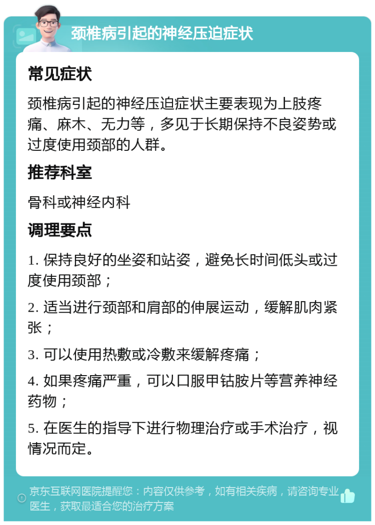 颈椎病引起的神经压迫症状 常见症状 颈椎病引起的神经压迫症状主要表现为上肢疼痛、麻木、无力等，多见于长期保持不良姿势或过度使用颈部的人群。 推荐科室 骨科或神经内科 调理要点 1. 保持良好的坐姿和站姿，避免长时间低头或过度使用颈部； 2. 适当进行颈部和肩部的伸展运动，缓解肌肉紧张； 3. 可以使用热敷或冷敷来缓解疼痛； 4. 如果疼痛严重，可以口服甲钴胺片等营养神经药物； 5. 在医生的指导下进行物理治疗或手术治疗，视情况而定。