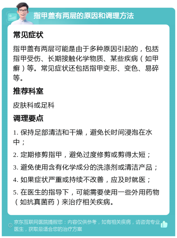 指甲盖有两层的原因和调理方法 常见症状 指甲盖有两层可能是由于多种原因引起的，包括指甲受伤、长期接触化学物质、某些疾病（如甲癣）等。常见症状还包括指甲变形、变色、易碎等。 推荐科室 皮肤科或足科 调理要点 1. 保持足部清洁和干燥，避免长时间浸泡在水中； 2. 定期修剪指甲，避免过度修剪或剪得太短； 3. 避免使用含有化学成分的洗涤剂或清洁产品； 4. 如果症状严重或持续不改善，应及时就医； 5. 在医生的指导下，可能需要使用一些外用药物（如抗真菌药）来治疗相关疾病。