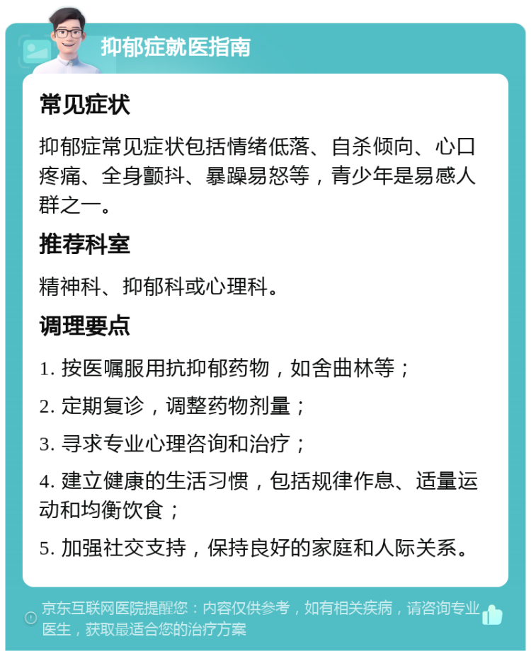 抑郁症就医指南 常见症状 抑郁症常见症状包括情绪低落、自杀倾向、心口疼痛、全身颤抖、暴躁易怒等，青少年是易感人群之一。 推荐科室 精神科、抑郁科或心理科。 调理要点 1. 按医嘱服用抗抑郁药物，如舍曲林等； 2. 定期复诊，调整药物剂量； 3. 寻求专业心理咨询和治疗； 4. 建立健康的生活习惯，包括规律作息、适量运动和均衡饮食； 5. 加强社交支持，保持良好的家庭和人际关系。