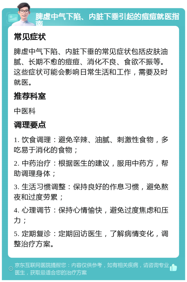 脾虚中气下陷、内脏下垂引起的痘痘就医指南 常见症状 脾虚中气下陷、内脏下垂的常见症状包括皮肤油腻、长期不愈的痘痘、消化不良、食欲不振等。这些症状可能会影响日常生活和工作，需要及时就医。 推荐科室 中医科 调理要点 1. 饮食调理：避免辛辣、油腻、刺激性食物，多吃易于消化的食物； 2. 中药治疗：根据医生的建议，服用中药方，帮助调理身体； 3. 生活习惯调整：保持良好的作息习惯，避免熬夜和过度劳累； 4. 心理调节：保持心情愉快，避免过度焦虑和压力； 5. 定期复诊：定期回访医生，了解病情变化，调整治疗方案。