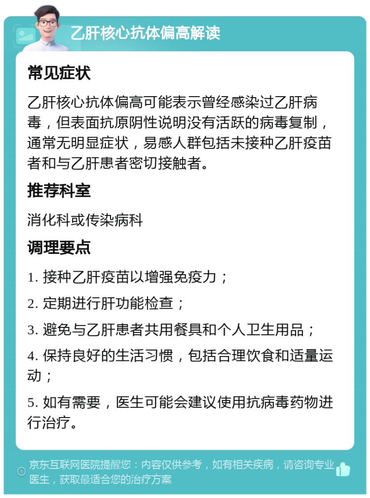 乙肝核心抗体偏高解读 常见症状 乙肝核心抗体偏高可能表示曾经感染过乙肝病毒，但表面抗原阴性说明没有活跃的病毒复制，通常无明显症状，易感人群包括未接种乙肝疫苗者和与乙肝患者密切接触者。 推荐科室 消化科或传染病科 调理要点 1. 接种乙肝疫苗以增强免疫力； 2. 定期进行肝功能检查； 3. 避免与乙肝患者共用餐具和个人卫生用品； 4. 保持良好的生活习惯，包括合理饮食和适量运动； 5. 如有需要，医生可能会建议使用抗病毒药物进行治疗。