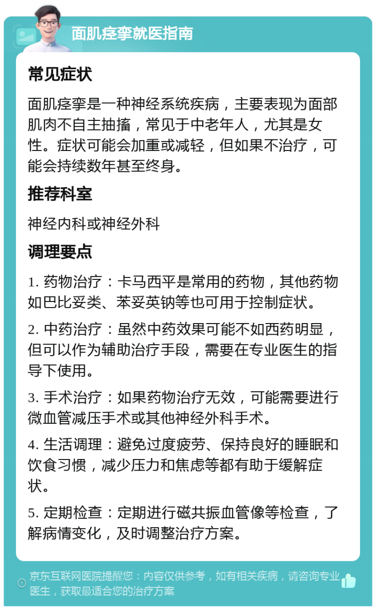 面肌痉挛就医指南 常见症状 面肌痉挛是一种神经系统疾病，主要表现为面部肌肉不自主抽搐，常见于中老年人，尤其是女性。症状可能会加重或减轻，但如果不治疗，可能会持续数年甚至终身。 推荐科室 神经内科或神经外科 调理要点 1. 药物治疗：卡马西平是常用的药物，其他药物如巴比妥类、苯妥英钠等也可用于控制症状。 2. 中药治疗：虽然中药效果可能不如西药明显，但可以作为辅助治疗手段，需要在专业医生的指导下使用。 3. 手术治疗：如果药物治疗无效，可能需要进行微血管减压手术或其他神经外科手术。 4. 生活调理：避免过度疲劳、保持良好的睡眠和饮食习惯，减少压力和焦虑等都有助于缓解症状。 5. 定期检查：定期进行磁共振血管像等检查，了解病情变化，及时调整治疗方案。