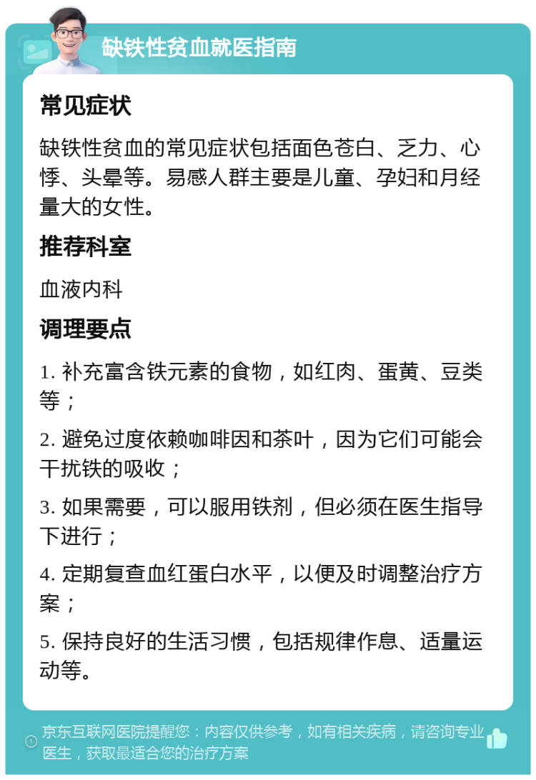 缺铁性贫血就医指南 常见症状 缺铁性贫血的常见症状包括面色苍白、乏力、心悸、头晕等。易感人群主要是儿童、孕妇和月经量大的女性。 推荐科室 血液内科 调理要点 1. 补充富含铁元素的食物，如红肉、蛋黄、豆类等； 2. 避免过度依赖咖啡因和茶叶，因为它们可能会干扰铁的吸收； 3. 如果需要，可以服用铁剂，但必须在医生指导下进行； 4. 定期复查血红蛋白水平，以便及时调整治疗方案； 5. 保持良好的生活习惯，包括规律作息、适量运动等。