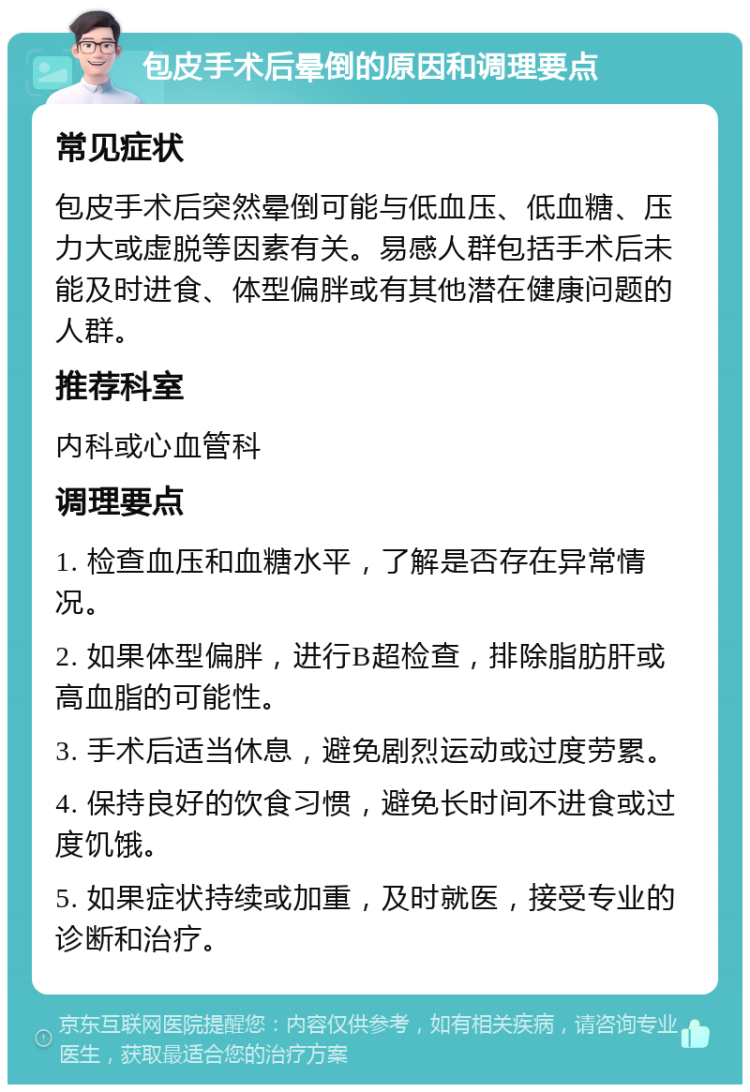 包皮手术后晕倒的原因和调理要点 常见症状 包皮手术后突然晕倒可能与低血压、低血糖、压力大或虚脱等因素有关。易感人群包括手术后未能及时进食、体型偏胖或有其他潜在健康问题的人群。 推荐科室 内科或心血管科 调理要点 1. 检查血压和血糖水平，了解是否存在异常情况。 2. 如果体型偏胖，进行B超检查，排除脂肪肝或高血脂的可能性。 3. 手术后适当休息，避免剧烈运动或过度劳累。 4. 保持良好的饮食习惯，避免长时间不进食或过度饥饿。 5. 如果症状持续或加重，及时就医，接受专业的诊断和治疗。