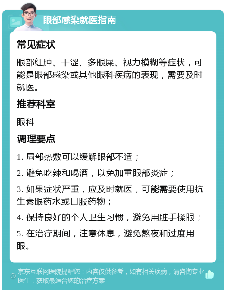 眼部感染就医指南 常见症状 眼部红肿、干涩、多眼屎、视力模糊等症状，可能是眼部感染或其他眼科疾病的表现，需要及时就医。 推荐科室 眼科 调理要点 1. 局部热敷可以缓解眼部不适； 2. 避免吃辣和喝酒，以免加重眼部炎症； 3. 如果症状严重，应及时就医，可能需要使用抗生素眼药水或口服药物； 4. 保持良好的个人卫生习惯，避免用脏手揉眼； 5. 在治疗期间，注意休息，避免熬夜和过度用眼。