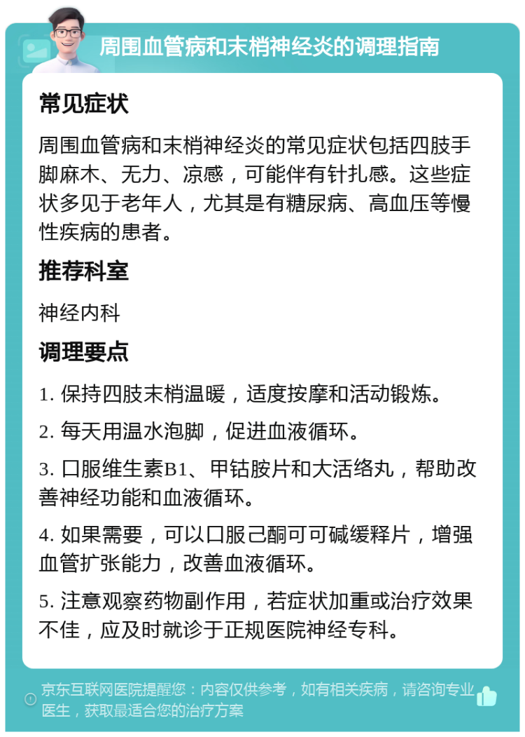 周围血管病和末梢神经炎的调理指南 常见症状 周围血管病和末梢神经炎的常见症状包括四肢手脚麻木、无力、凉感，可能伴有针扎感。这些症状多见于老年人，尤其是有糖尿病、高血压等慢性疾病的患者。 推荐科室 神经内科 调理要点 1. 保持四肢末梢温暖，适度按摩和活动锻炼。 2. 每天用温水泡脚，促进血液循环。 3. 口服维生素B1、甲钴胺片和大活络丸，帮助改善神经功能和血液循环。 4. 如果需要，可以口服己酮可可碱缓释片，增强血管扩张能力，改善血液循环。 5. 注意观察药物副作用，若症状加重或治疗效果不佳，应及时就诊于正规医院神经专科。