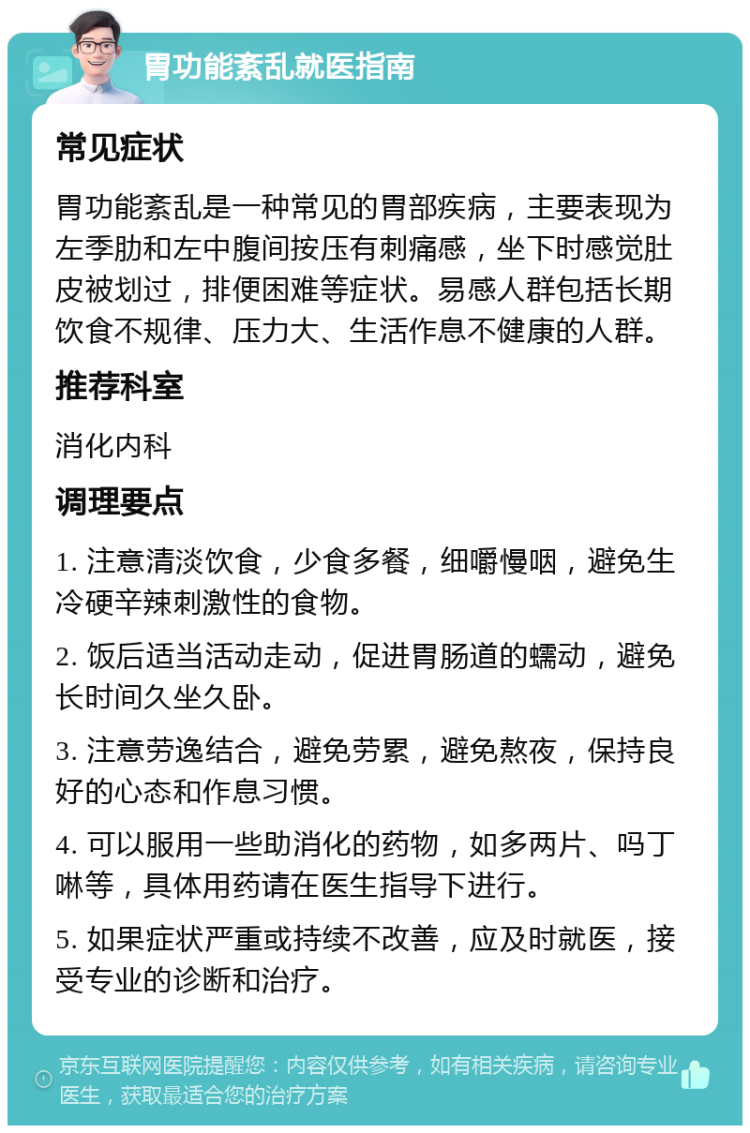 胃功能紊乱就医指南 常见症状 胃功能紊乱是一种常见的胃部疾病，主要表现为左季肋和左中腹间按压有刺痛感，坐下时感觉肚皮被划过，排便困难等症状。易感人群包括长期饮食不规律、压力大、生活作息不健康的人群。 推荐科室 消化内科 调理要点 1. 注意清淡饮食，少食多餐，细嚼慢咽，避免生冷硬辛辣刺激性的食物。 2. 饭后适当活动走动，促进胃肠道的蠕动，避免长时间久坐久卧。 3. 注意劳逸结合，避免劳累，避免熬夜，保持良好的心态和作息习惯。 4. 可以服用一些助消化的药物，如多两片、吗丁啉等，具体用药请在医生指导下进行。 5. 如果症状严重或持续不改善，应及时就医，接受专业的诊断和治疗。