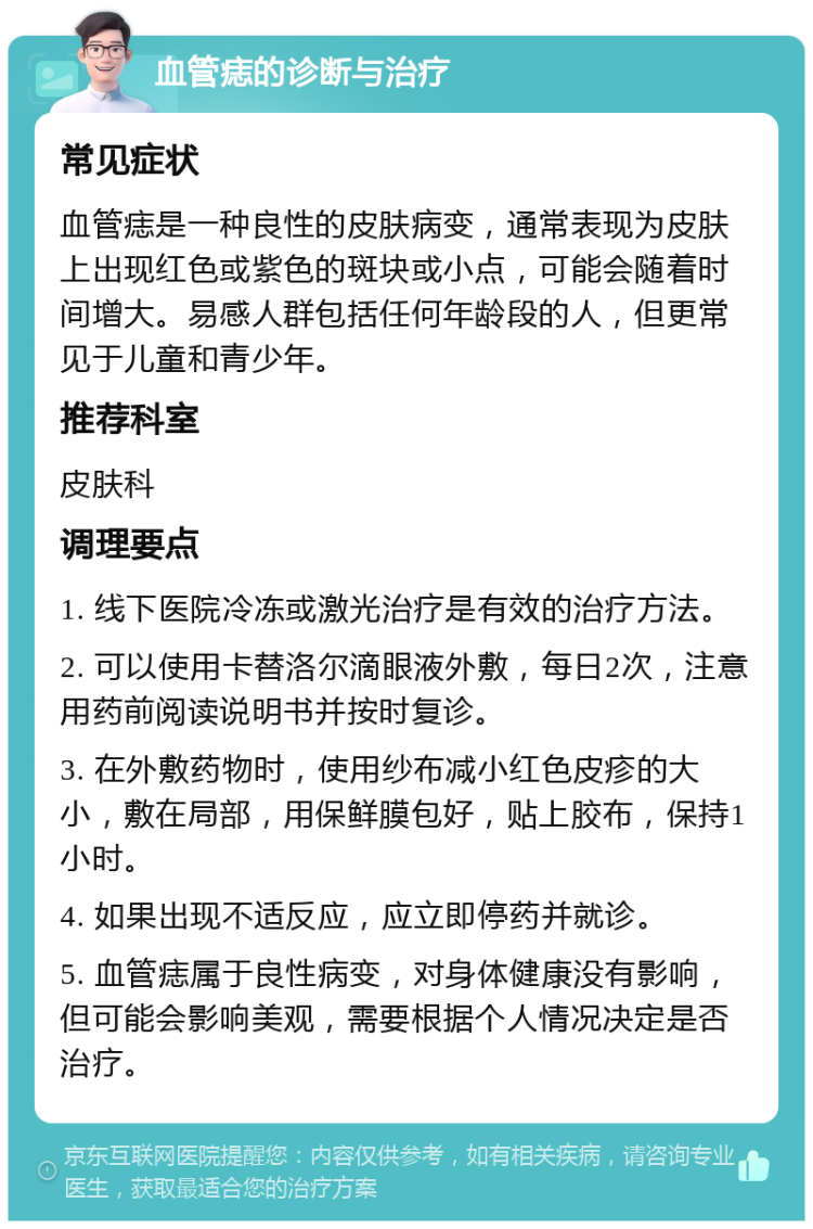 血管痣的诊断与治疗 常见症状 血管痣是一种良性的皮肤病变，通常表现为皮肤上出现红色或紫色的斑块或小点，可能会随着时间增大。易感人群包括任何年龄段的人，但更常见于儿童和青少年。 推荐科室 皮肤科 调理要点 1. 线下医院冷冻或激光治疗是有效的治疗方法。 2. 可以使用卡替洛尔滴眼液外敷，每日2次，注意用药前阅读说明书并按时复诊。 3. 在外敷药物时，使用纱布减小红色皮疹的大小，敷在局部，用保鲜膜包好，贴上胶布，保持1小时。 4. 如果出现不适反应，应立即停药并就诊。 5. 血管痣属于良性病变，对身体健康没有影响，但可能会影响美观，需要根据个人情况决定是否治疗。