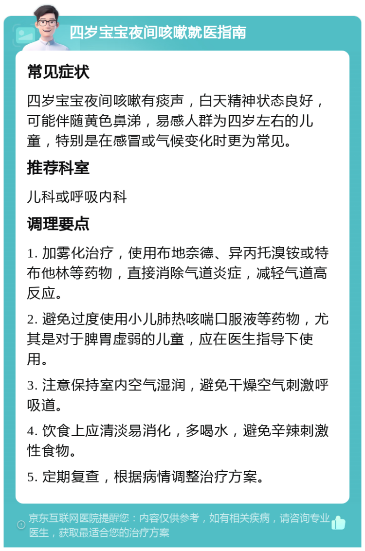 四岁宝宝夜间咳嗽就医指南 常见症状 四岁宝宝夜间咳嗽有痰声，白天精神状态良好，可能伴随黄色鼻涕，易感人群为四岁左右的儿童，特别是在感冒或气候变化时更为常见。 推荐科室 儿科或呼吸内科 调理要点 1. 加雾化治疗，使用布地奈德、异丙托溴铵或特布他林等药物，直接消除气道炎症，减轻气道高反应。 2. 避免过度使用小儿肺热咳喘口服液等药物，尤其是对于脾胃虚弱的儿童，应在医生指导下使用。 3. 注意保持室内空气湿润，避免干燥空气刺激呼吸道。 4. 饮食上应清淡易消化，多喝水，避免辛辣刺激性食物。 5. 定期复查，根据病情调整治疗方案。