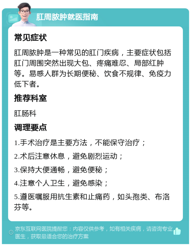 肛周脓肿就医指南 常见症状 肛周脓肿是一种常见的肛门疾病，主要症状包括肛门周围突然出现大包、疼痛难忍、局部红肿等。易感人群为长期便秘、饮食不规律、免疫力低下者。 推荐科室 肛肠科 调理要点 1.手术治疗是主要方法，不能保守治疗； 2.术后注意休息，避免剧烈运动； 3.保持大便通畅，避免便秘； 4.注意个人卫生，避免感染； 5.遵医嘱服用抗生素和止痛药，如头孢类、布洛芬等。