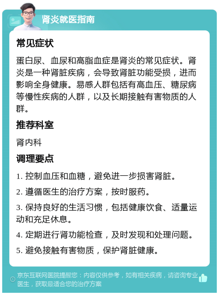 肾炎就医指南 常见症状 蛋白尿、血尿和高脂血症是肾炎的常见症状。肾炎是一种肾脏疾病，会导致肾脏功能受损，进而影响全身健康。易感人群包括有高血压、糖尿病等慢性疾病的人群，以及长期接触有害物质的人群。 推荐科室 肾内科 调理要点 1. 控制血压和血糖，避免进一步损害肾脏。 2. 遵循医生的治疗方案，按时服药。 3. 保持良好的生活习惯，包括健康饮食、适量运动和充足休息。 4. 定期进行肾功能检查，及时发现和处理问题。 5. 避免接触有害物质，保护肾脏健康。