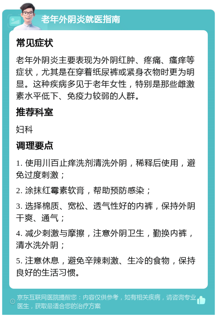 老年外阴炎就医指南 常见症状 老年外阴炎主要表现为外阴红肿、疼痛、瘙痒等症状，尤其是在穿着纸尿裤或紧身衣物时更为明显。这种疾病多见于老年女性，特别是那些雌激素水平低下、免疫力较弱的人群。 推荐科室 妇科 调理要点 1. 使用川百止痒洗剂清洗外阴，稀释后使用，避免过度刺激； 2. 涂抹红霉素软膏，帮助预防感染； 3. 选择棉质、宽松、透气性好的内裤，保持外阴干爽、通气； 4. 减少刺激与摩擦，注意外阴卫生，勤换内裤，清水洗外阴； 5. 注意休息，避免辛辣刺激、生冷的食物，保持良好的生活习惯。