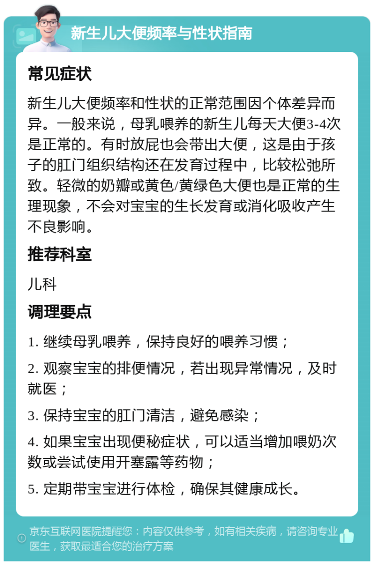 新生儿大便频率与性状指南 常见症状 新生儿大便频率和性状的正常范围因个体差异而异。一般来说，母乳喂养的新生儿每天大便3-4次是正常的。有时放屁也会带出大便，这是由于孩子的肛门组织结构还在发育过程中，比较松弛所致。轻微的奶瓣或黄色/黄绿色大便也是正常的生理现象，不会对宝宝的生长发育或消化吸收产生不良影响。 推荐科室 儿科 调理要点 1. 继续母乳喂养，保持良好的喂养习惯； 2. 观察宝宝的排便情况，若出现异常情况，及时就医； 3. 保持宝宝的肛门清洁，避免感染； 4. 如果宝宝出现便秘症状，可以适当增加喂奶次数或尝试使用开塞露等药物； 5. 定期带宝宝进行体检，确保其健康成长。