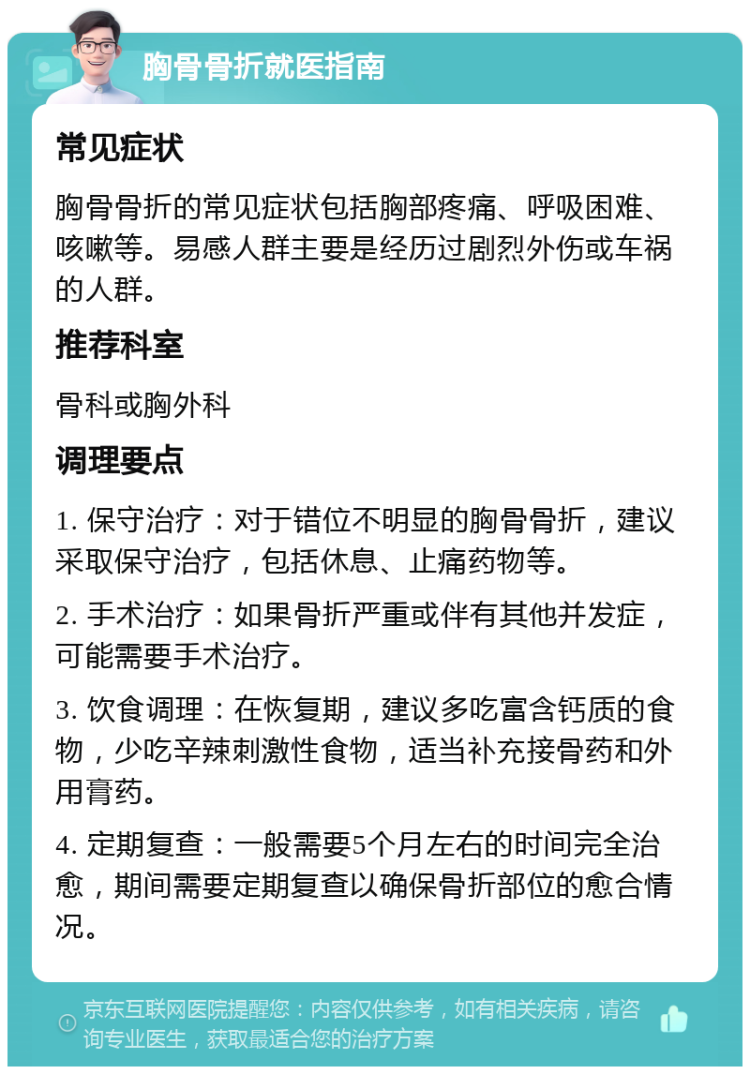 胸骨骨折就医指南 常见症状 胸骨骨折的常见症状包括胸部疼痛、呼吸困难、咳嗽等。易感人群主要是经历过剧烈外伤或车祸的人群。 推荐科室 骨科或胸外科 调理要点 1. 保守治疗：对于错位不明显的胸骨骨折，建议采取保守治疗，包括休息、止痛药物等。 2. 手术治疗：如果骨折严重或伴有其他并发症，可能需要手术治疗。 3. 饮食调理：在恢复期，建议多吃富含钙质的食物，少吃辛辣刺激性食物，适当补充接骨药和外用膏药。 4. 定期复查：一般需要5个月左右的时间完全治愈，期间需要定期复查以确保骨折部位的愈合情况。