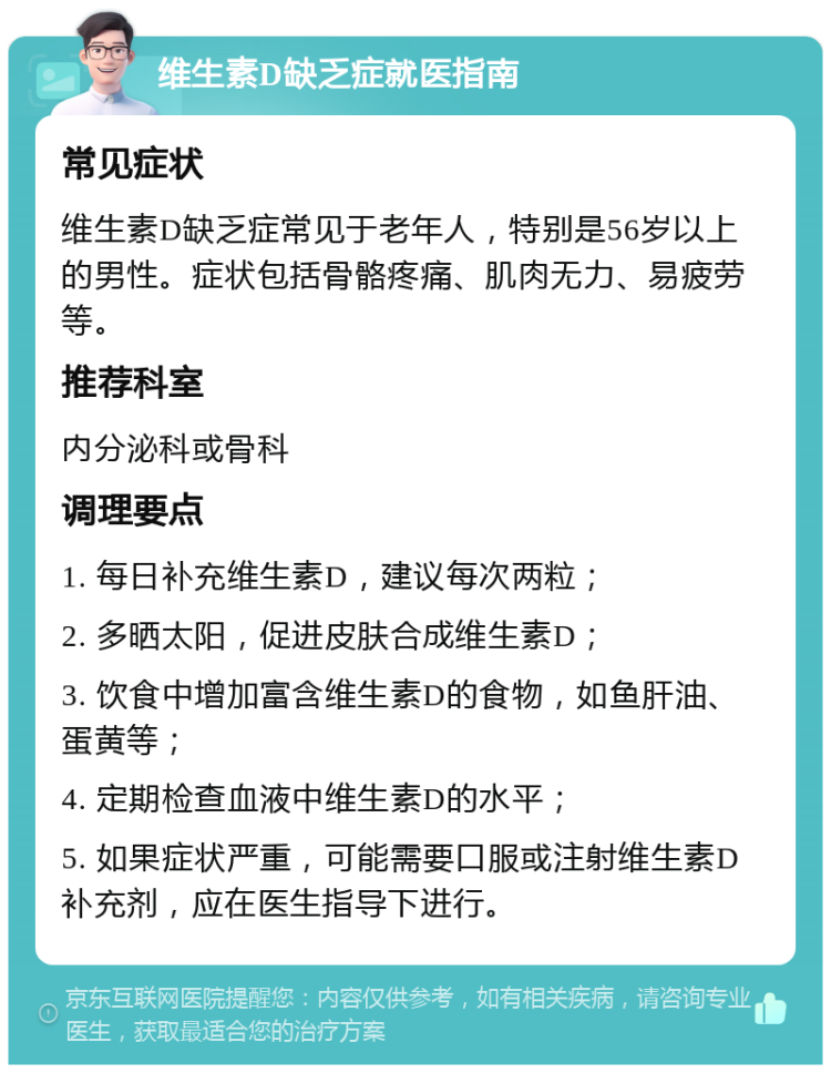 维生素D缺乏症就医指南 常见症状 维生素D缺乏症常见于老年人，特别是56岁以上的男性。症状包括骨骼疼痛、肌肉无力、易疲劳等。 推荐科室 内分泌科或骨科 调理要点 1. 每日补充维生素D，建议每次两粒； 2. 多晒太阳，促进皮肤合成维生素D； 3. 饮食中增加富含维生素D的食物，如鱼肝油、蛋黄等； 4. 定期检查血液中维生素D的水平； 5. 如果症状严重，可能需要口服或注射维生素D补充剂，应在医生指导下进行。