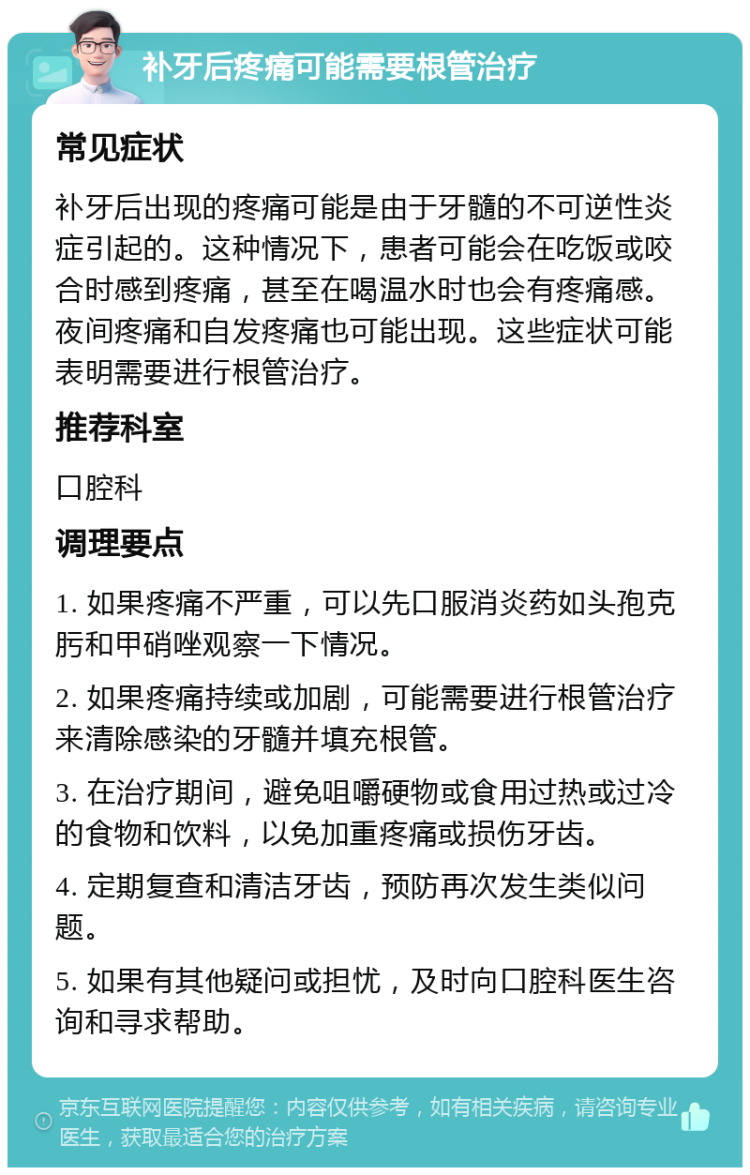 补牙后疼痛可能需要根管治疗 常见症状 补牙后出现的疼痛可能是由于牙髓的不可逆性炎症引起的。这种情况下，患者可能会在吃饭或咬合时感到疼痛，甚至在喝温水时也会有疼痛感。夜间疼痛和自发疼痛也可能出现。这些症状可能表明需要进行根管治疗。 推荐科室 口腔科 调理要点 1. 如果疼痛不严重，可以先口服消炎药如头孢克肟和甲硝唑观察一下情况。 2. 如果疼痛持续或加剧，可能需要进行根管治疗来清除感染的牙髓并填充根管。 3. 在治疗期间，避免咀嚼硬物或食用过热或过冷的食物和饮料，以免加重疼痛或损伤牙齿。 4. 定期复查和清洁牙齿，预防再次发生类似问题。 5. 如果有其他疑问或担忧，及时向口腔科医生咨询和寻求帮助。