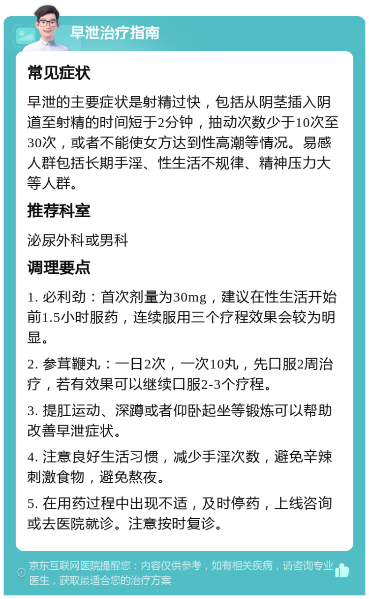 早泄治疗指南 常见症状 早泄的主要症状是射精过快，包括从阴茎插入阴道至射精的时间短于2分钟，抽动次数少于10次至30次，或者不能使女方达到性高潮等情况。易感人群包括长期手淫、性生活不规律、精神压力大等人群。 推荐科室 泌尿外科或男科 调理要点 1. 必利劲：首次剂量为30mg，建议在性生活开始前1.5小时服药，连续服用三个疗程效果会较为明显。 2. 参茸鞭丸：一日2次，一次10丸，先口服2周治疗，若有效果可以继续口服2-3个疗程。 3. 提肛运动、深蹲或者仰卧起坐等锻炼可以帮助改善早泄症状。 4. 注意良好生活习惯，减少手淫次数，避免辛辣刺激食物，避免熬夜。 5. 在用药过程中出现不适，及时停药，上线咨询或去医院就诊。注意按时复诊。