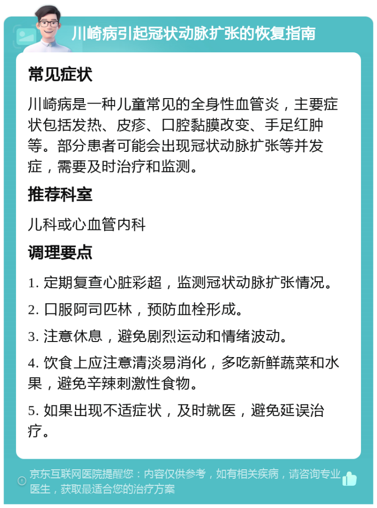 川崎病引起冠状动脉扩张的恢复指南 常见症状 川崎病是一种儿童常见的全身性血管炎，主要症状包括发热、皮疹、口腔黏膜改变、手足红肿等。部分患者可能会出现冠状动脉扩张等并发症，需要及时治疗和监测。 推荐科室 儿科或心血管内科 调理要点 1. 定期复查心脏彩超，监测冠状动脉扩张情况。 2. 口服阿司匹林，预防血栓形成。 3. 注意休息，避免剧烈运动和情绪波动。 4. 饮食上应注意清淡易消化，多吃新鲜蔬菜和水果，避免辛辣刺激性食物。 5. 如果出现不适症状，及时就医，避免延误治疗。