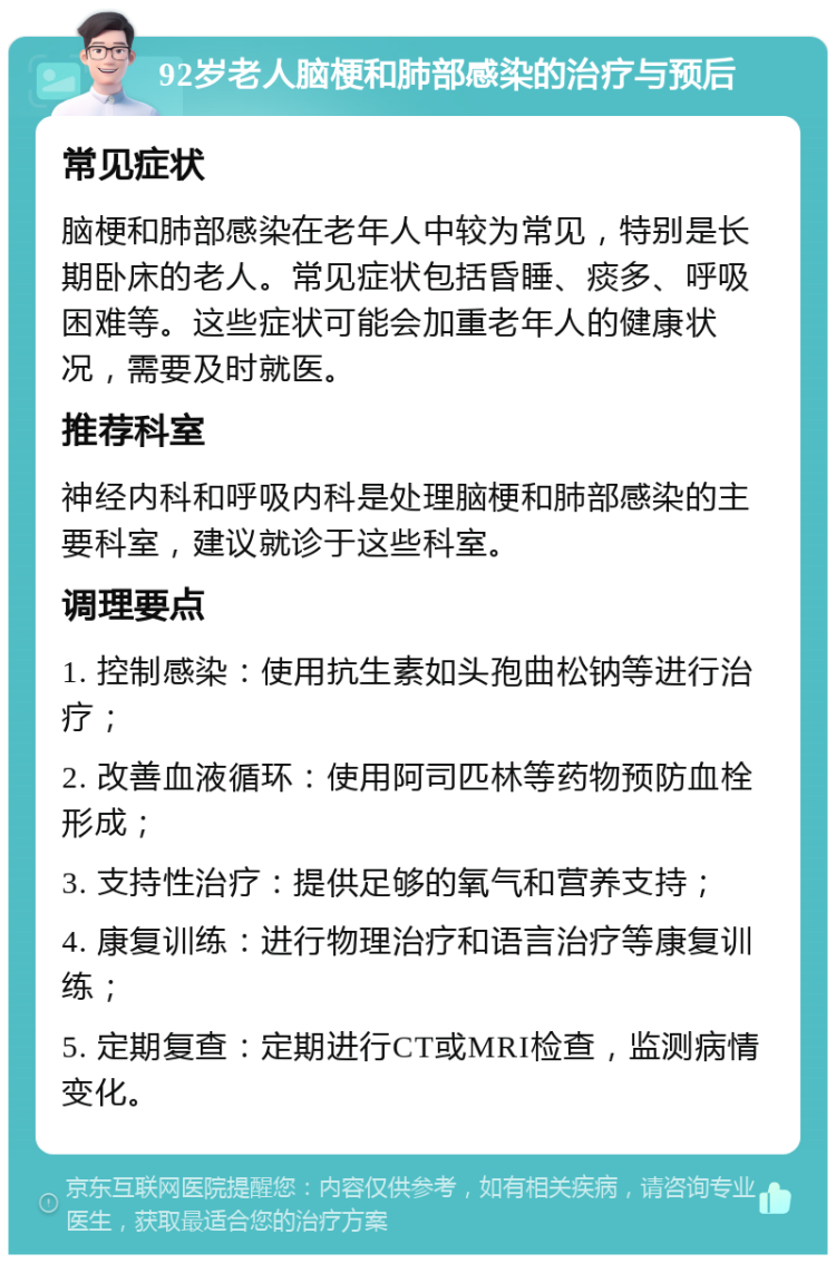 92岁老人脑梗和肺部感染的治疗与预后 常见症状 脑梗和肺部感染在老年人中较为常见，特别是长期卧床的老人。常见症状包括昏睡、痰多、呼吸困难等。这些症状可能会加重老年人的健康状况，需要及时就医。 推荐科室 神经内科和呼吸内科是处理脑梗和肺部感染的主要科室，建议就诊于这些科室。 调理要点 1. 控制感染：使用抗生素如头孢曲松钠等进行治疗； 2. 改善血液循环：使用阿司匹林等药物预防血栓形成； 3. 支持性治疗：提供足够的氧气和营养支持； 4. 康复训练：进行物理治疗和语言治疗等康复训练； 5. 定期复查：定期进行CT或MRI检查，监测病情变化。