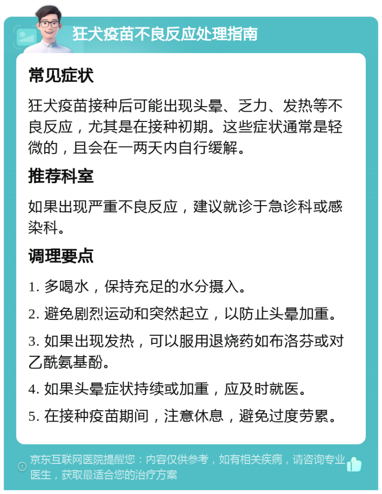 狂犬疫苗不良反应处理指南 常见症状 狂犬疫苗接种后可能出现头晕、乏力、发热等不良反应，尤其是在接种初期。这些症状通常是轻微的，且会在一两天内自行缓解。 推荐科室 如果出现严重不良反应，建议就诊于急诊科或感染科。 调理要点 1. 多喝水，保持充足的水分摄入。 2. 避免剧烈运动和突然起立，以防止头晕加重。 3. 如果出现发热，可以服用退烧药如布洛芬或对乙酰氨基酚。 4. 如果头晕症状持续或加重，应及时就医。 5. 在接种疫苗期间，注意休息，避免过度劳累。