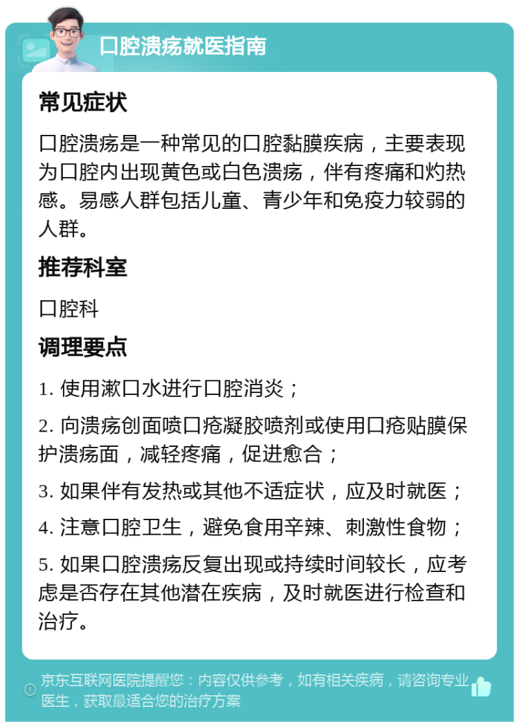 口腔溃疡就医指南 常见症状 口腔溃疡是一种常见的口腔黏膜疾病，主要表现为口腔内出现黄色或白色溃疡，伴有疼痛和灼热感。易感人群包括儿童、青少年和免疫力较弱的人群。 推荐科室 口腔科 调理要点 1. 使用漱口水进行口腔消炎； 2. 向溃疡创面喷口疮凝胶喷剂或使用口疮贴膜保护溃疡面，减轻疼痛，促进愈合； 3. 如果伴有发热或其他不适症状，应及时就医； 4. 注意口腔卫生，避免食用辛辣、刺激性食物； 5. 如果口腔溃疡反复出现或持续时间较长，应考虑是否存在其他潜在疾病，及时就医进行检查和治疗。