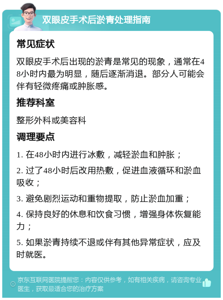 双眼皮手术后淤青处理指南 常见症状 双眼皮手术后出现的淤青是常见的现象，通常在48小时内最为明显，随后逐渐消退。部分人可能会伴有轻微疼痛或肿胀感。 推荐科室 整形外科或美容科 调理要点 1. 在48小时内进行冰敷，减轻淤血和肿胀； 2. 过了48小时后改用热敷，促进血液循环和淤血吸收； 3. 避免剧烈运动和重物提取，防止淤血加重； 4. 保持良好的休息和饮食习惯，增强身体恢复能力； 5. 如果淤青持续不退或伴有其他异常症状，应及时就医。