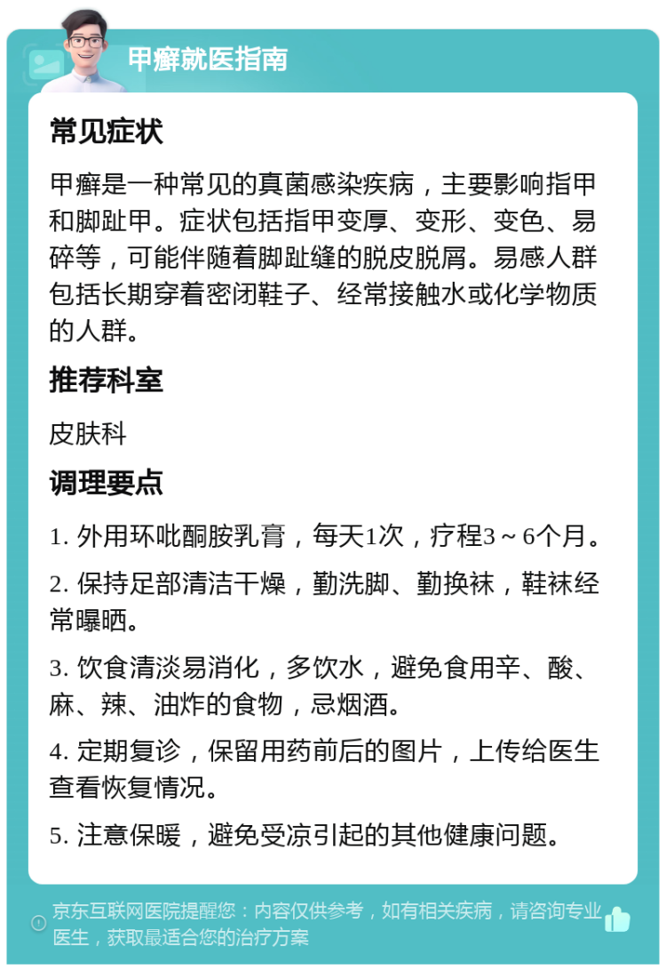 甲癣就医指南 常见症状 甲癣是一种常见的真菌感染疾病，主要影响指甲和脚趾甲。症状包括指甲变厚、变形、变色、易碎等，可能伴随着脚趾缝的脱皮脱屑。易感人群包括长期穿着密闭鞋子、经常接触水或化学物质的人群。 推荐科室 皮肤科 调理要点 1. 外用环吡酮胺乳膏，每天1次，疗程3～6个月。 2. 保持足部清洁干燥，勤洗脚、勤换袜，鞋袜经常曝晒。 3. 饮食清淡易消化，多饮水，避免食用辛、酸、麻、辣、油炸的食物，忌烟酒。 4. 定期复诊，保留用药前后的图片，上传给医生查看恢复情况。 5. 注意保暖，避免受凉引起的其他健康问题。