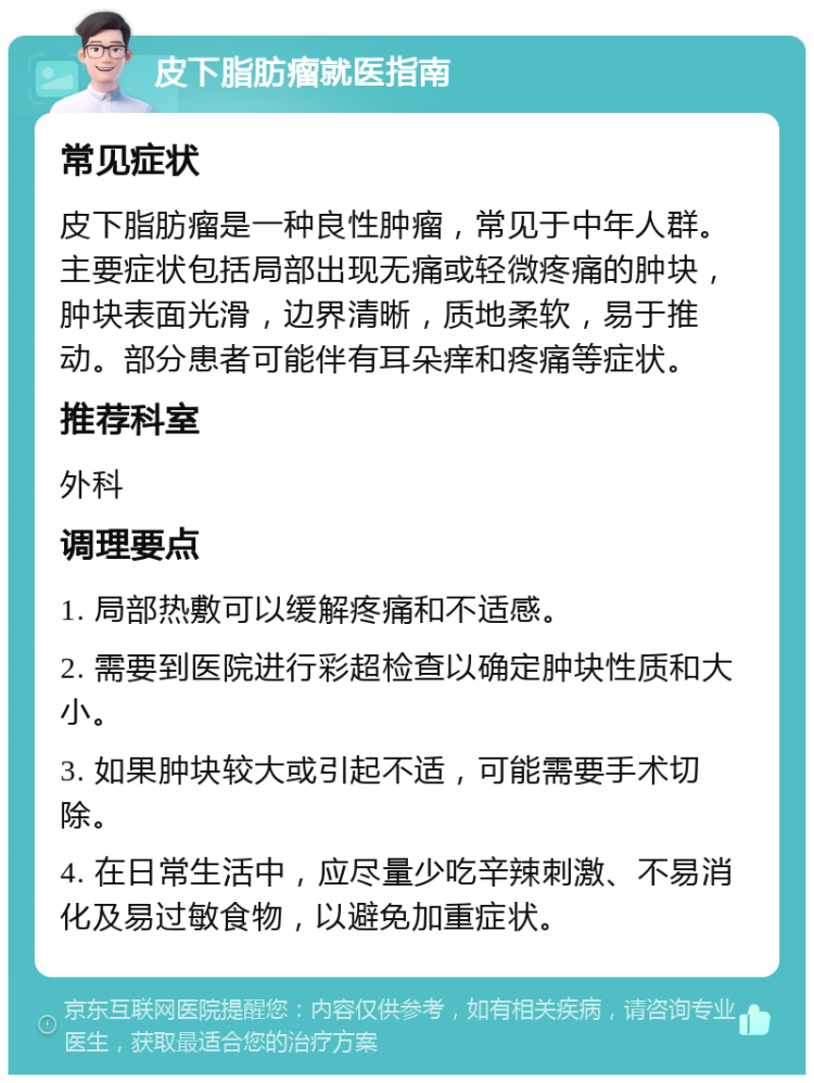 皮下脂肪瘤就医指南 常见症状 皮下脂肪瘤是一种良性肿瘤，常见于中年人群。主要症状包括局部出现无痛或轻微疼痛的肿块，肿块表面光滑，边界清晰，质地柔软，易于推动。部分患者可能伴有耳朵痒和疼痛等症状。 推荐科室 外科 调理要点 1. 局部热敷可以缓解疼痛和不适感。 2. 需要到医院进行彩超检查以确定肿块性质和大小。 3. 如果肿块较大或引起不适，可能需要手术切除。 4. 在日常生活中，应尽量少吃辛辣刺激、不易消化及易过敏食物，以避免加重症状。