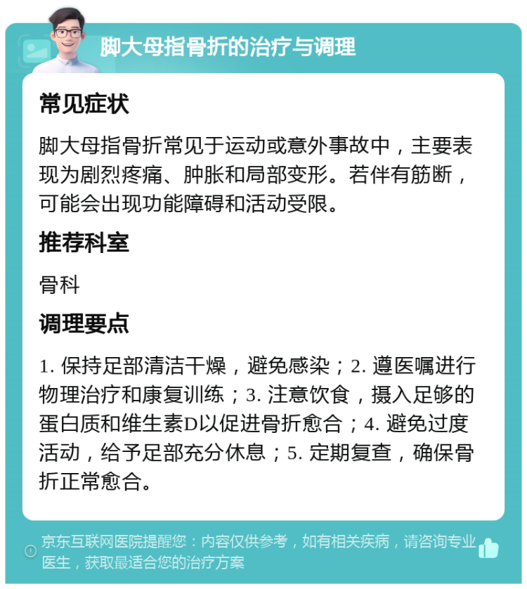 脚大母指骨折的治疗与调理 常见症状 脚大母指骨折常见于运动或意外事故中，主要表现为剧烈疼痛、肿胀和局部变形。若伴有筋断，可能会出现功能障碍和活动受限。 推荐科室 骨科 调理要点 1. 保持足部清洁干燥，避免感染；2. 遵医嘱进行物理治疗和康复训练；3. 注意饮食，摄入足够的蛋白质和维生素D以促进骨折愈合；4. 避免过度活动，给予足部充分休息；5. 定期复查，确保骨折正常愈合。