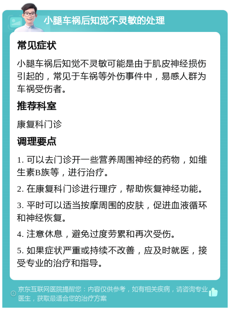 小腿车祸后知觉不灵敏的处理 常见症状 小腿车祸后知觉不灵敏可能是由于肌皮神经损伤引起的，常见于车祸等外伤事件中，易感人群为车祸受伤者。 推荐科室 康复科门诊 调理要点 1. 可以去门诊开一些营养周围神经的药物，如维生素B族等，进行治疗。 2. 在康复科门诊进行理疗，帮助恢复神经功能。 3. 平时可以适当按摩周围的皮肤，促进血液循环和神经恢复。 4. 注意休息，避免过度劳累和再次受伤。 5. 如果症状严重或持续不改善，应及时就医，接受专业的治疗和指导。