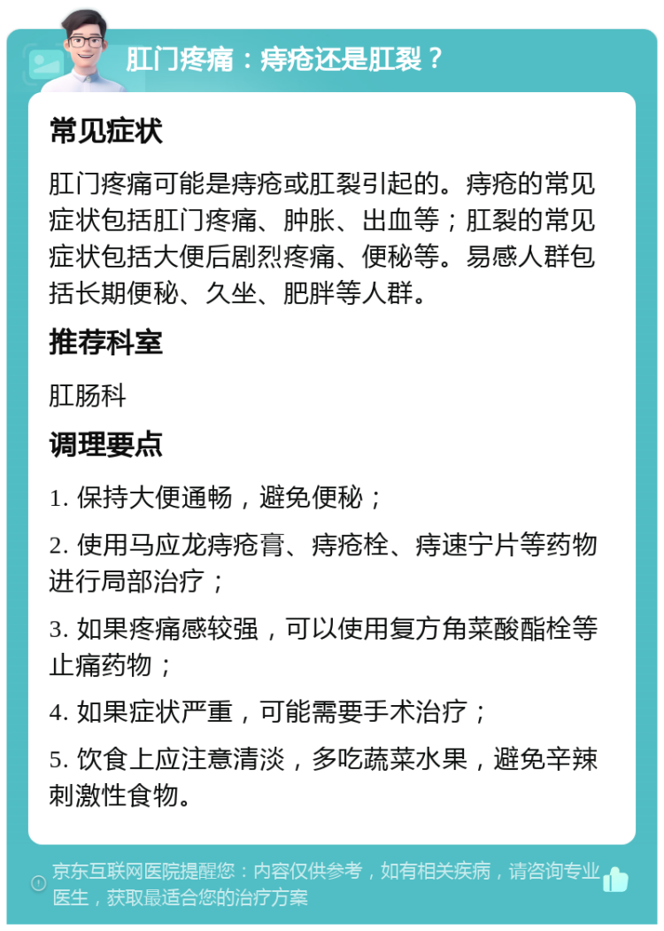 肛门疼痛：痔疮还是肛裂？ 常见症状 肛门疼痛可能是痔疮或肛裂引起的。痔疮的常见症状包括肛门疼痛、肿胀、出血等；肛裂的常见症状包括大便后剧烈疼痛、便秘等。易感人群包括长期便秘、久坐、肥胖等人群。 推荐科室 肛肠科 调理要点 1. 保持大便通畅，避免便秘； 2. 使用马应龙痔疮膏、痔疮栓、痔速宁片等药物进行局部治疗； 3. 如果疼痛感较强，可以使用复方角菜酸酯栓等止痛药物； 4. 如果症状严重，可能需要手术治疗； 5. 饮食上应注意清淡，多吃蔬菜水果，避免辛辣刺激性食物。