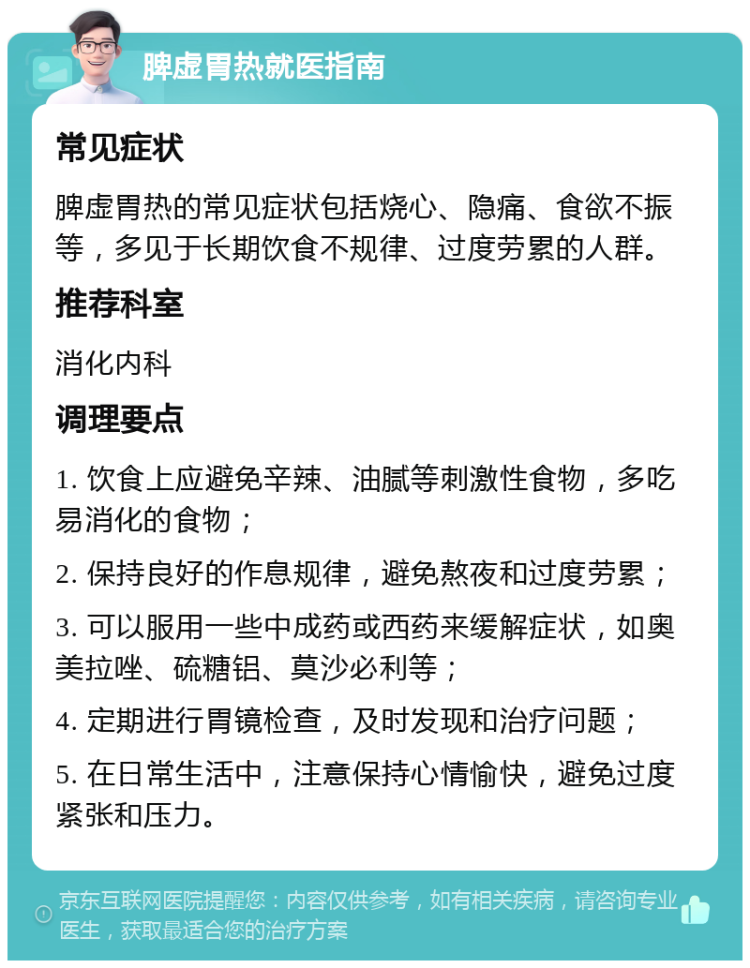 脾虚胃热就医指南 常见症状 脾虚胃热的常见症状包括烧心、隐痛、食欲不振等，多见于长期饮食不规律、过度劳累的人群。 推荐科室 消化内科 调理要点 1. 饮食上应避免辛辣、油腻等刺激性食物，多吃易消化的食物； 2. 保持良好的作息规律，避免熬夜和过度劳累； 3. 可以服用一些中成药或西药来缓解症状，如奥美拉唑、硫糖铝、莫沙必利等； 4. 定期进行胃镜检查，及时发现和治疗问题； 5. 在日常生活中，注意保持心情愉快，避免过度紧张和压力。