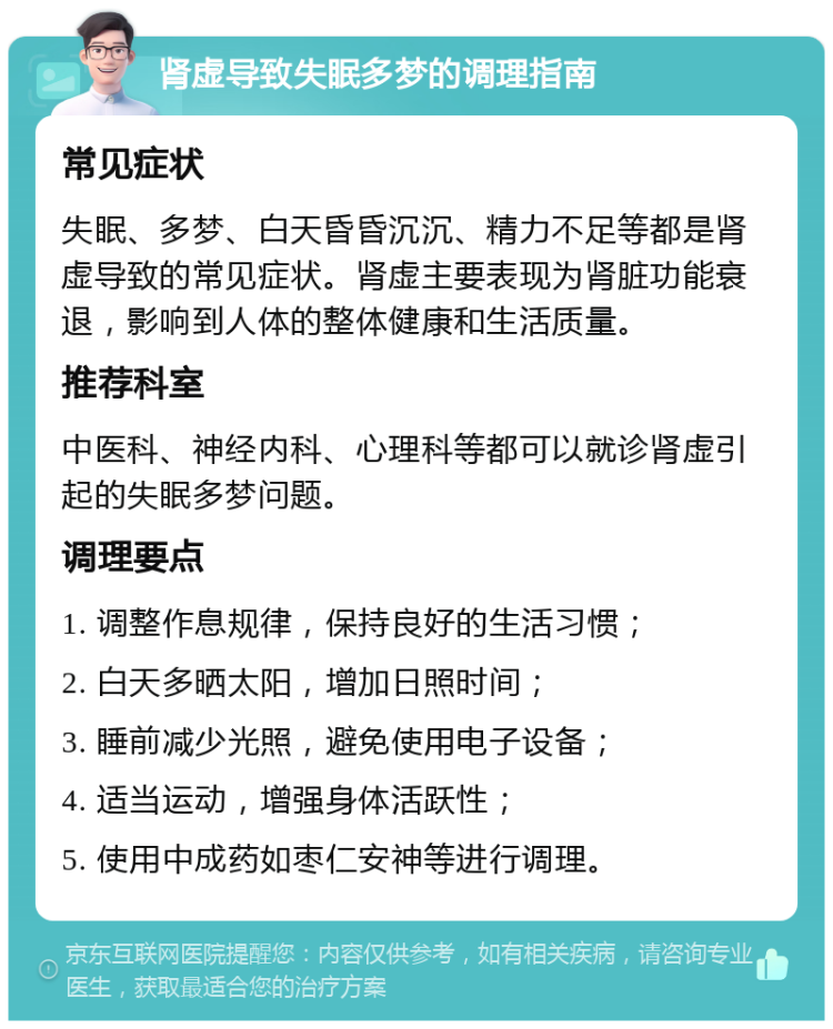 肾虚导致失眠多梦的调理指南 常见症状 失眠、多梦、白天昏昏沉沉、精力不足等都是肾虚导致的常见症状。肾虚主要表现为肾脏功能衰退，影响到人体的整体健康和生活质量。 推荐科室 中医科、神经内科、心理科等都可以就诊肾虚引起的失眠多梦问题。 调理要点 1. 调整作息规律，保持良好的生活习惯； 2. 白天多晒太阳，增加日照时间； 3. 睡前减少光照，避免使用电子设备； 4. 适当运动，增强身体活跃性； 5. 使用中成药如枣仁安神等进行调理。