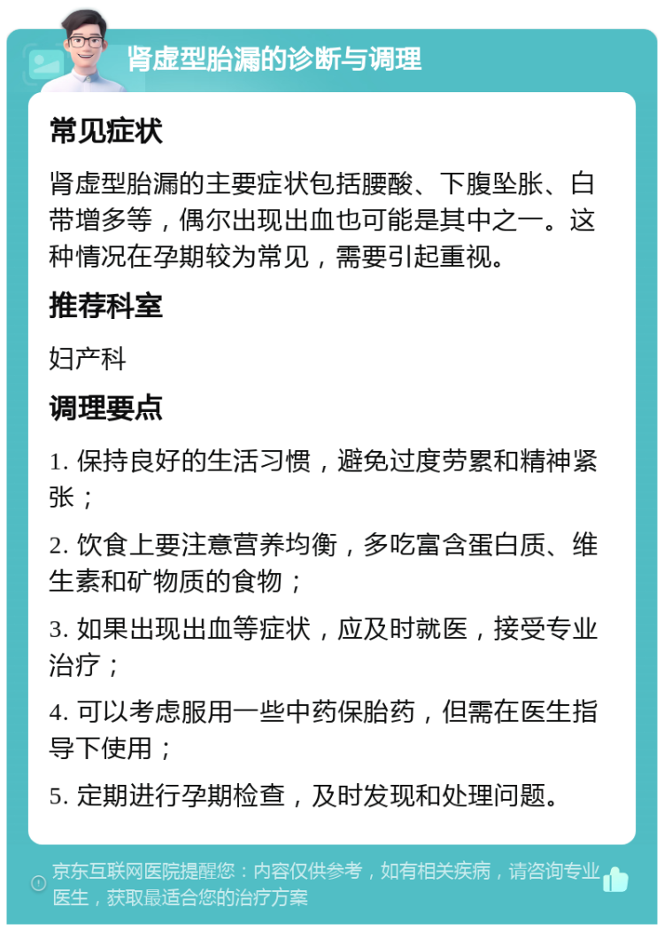 肾虚型胎漏的诊断与调理 常见症状 肾虚型胎漏的主要症状包括腰酸、下腹坠胀、白带增多等，偶尔出现出血也可能是其中之一。这种情况在孕期较为常见，需要引起重视。 推荐科室 妇产科 调理要点 1. 保持良好的生活习惯，避免过度劳累和精神紧张； 2. 饮食上要注意营养均衡，多吃富含蛋白质、维生素和矿物质的食物； 3. 如果出现出血等症状，应及时就医，接受专业治疗； 4. 可以考虑服用一些中药保胎药，但需在医生指导下使用； 5. 定期进行孕期检查，及时发现和处理问题。