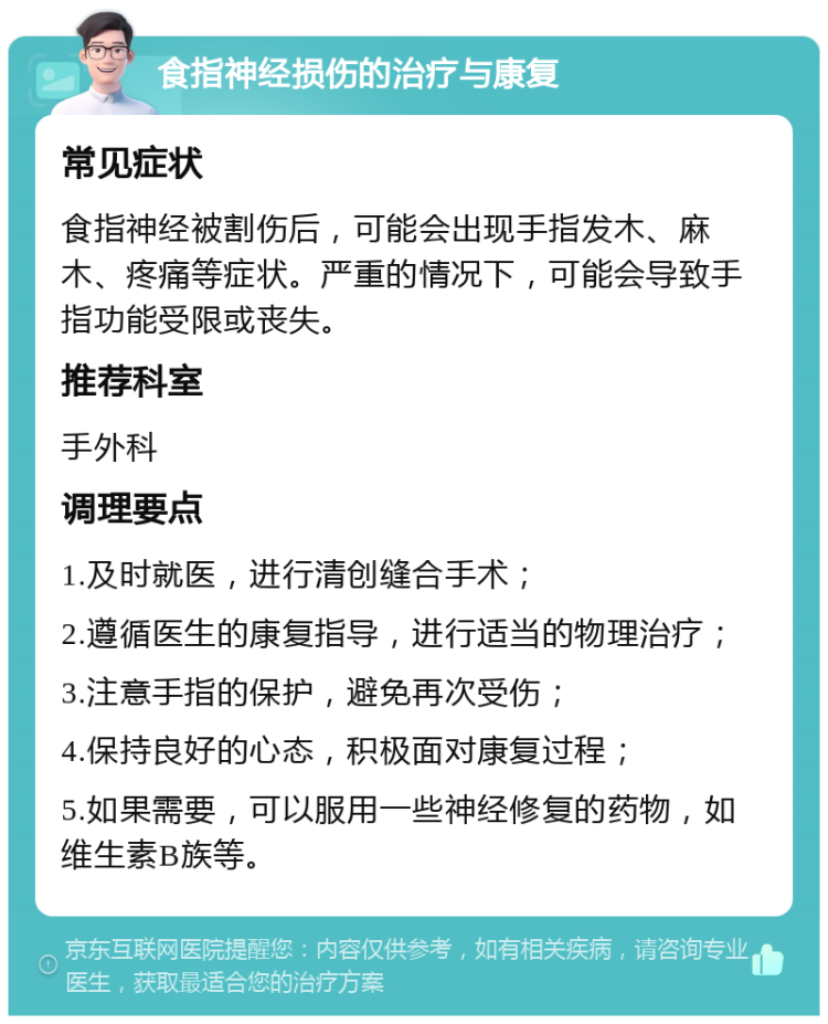 食指神经损伤的治疗与康复 常见症状 食指神经被割伤后，可能会出现手指发木、麻木、疼痛等症状。严重的情况下，可能会导致手指功能受限或丧失。 推荐科室 手外科 调理要点 1.及时就医，进行清创缝合手术； 2.遵循医生的康复指导，进行适当的物理治疗； 3.注意手指的保护，避免再次受伤； 4.保持良好的心态，积极面对康复过程； 5.如果需要，可以服用一些神经修复的药物，如维生素B族等。