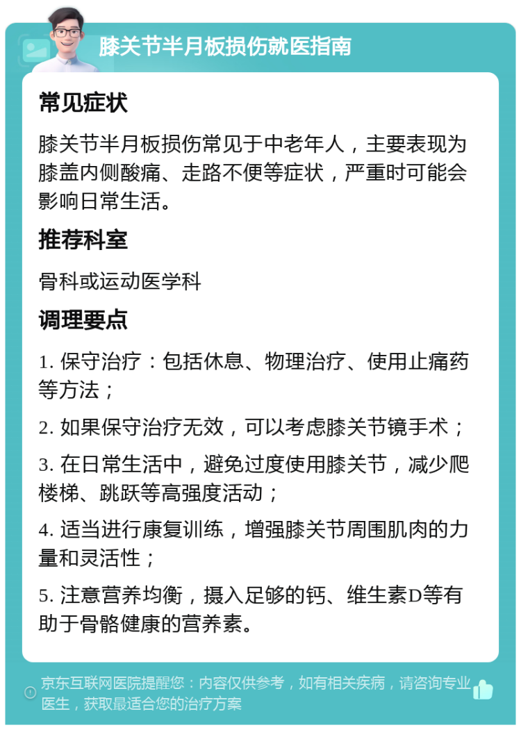 膝关节半月板损伤就医指南 常见症状 膝关节半月板损伤常见于中老年人，主要表现为膝盖内侧酸痛、走路不便等症状，严重时可能会影响日常生活。 推荐科室 骨科或运动医学科 调理要点 1. 保守治疗：包括休息、物理治疗、使用止痛药等方法； 2. 如果保守治疗无效，可以考虑膝关节镜手术； 3. 在日常生活中，避免过度使用膝关节，减少爬楼梯、跳跃等高强度活动； 4. 适当进行康复训练，增强膝关节周围肌肉的力量和灵活性； 5. 注意营养均衡，摄入足够的钙、维生素D等有助于骨骼健康的营养素。