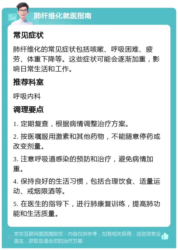 肺纤维化就医指南 常见症状 肺纤维化的常见症状包括咳嗽、呼吸困难、疲劳、体重下降等。这些症状可能会逐渐加重，影响日常生活和工作。 推荐科室 呼吸内科 调理要点 1. 定期复查，根据病情调整治疗方案。 2. 按医嘱服用激素和其他药物，不能随意停药或改变剂量。 3. 注意呼吸道感染的预防和治疗，避免病情加重。 4. 保持良好的生活习惯，包括合理饮食、适量运动、戒烟限酒等。 5. 在医生的指导下，进行肺康复训练，提高肺功能和生活质量。