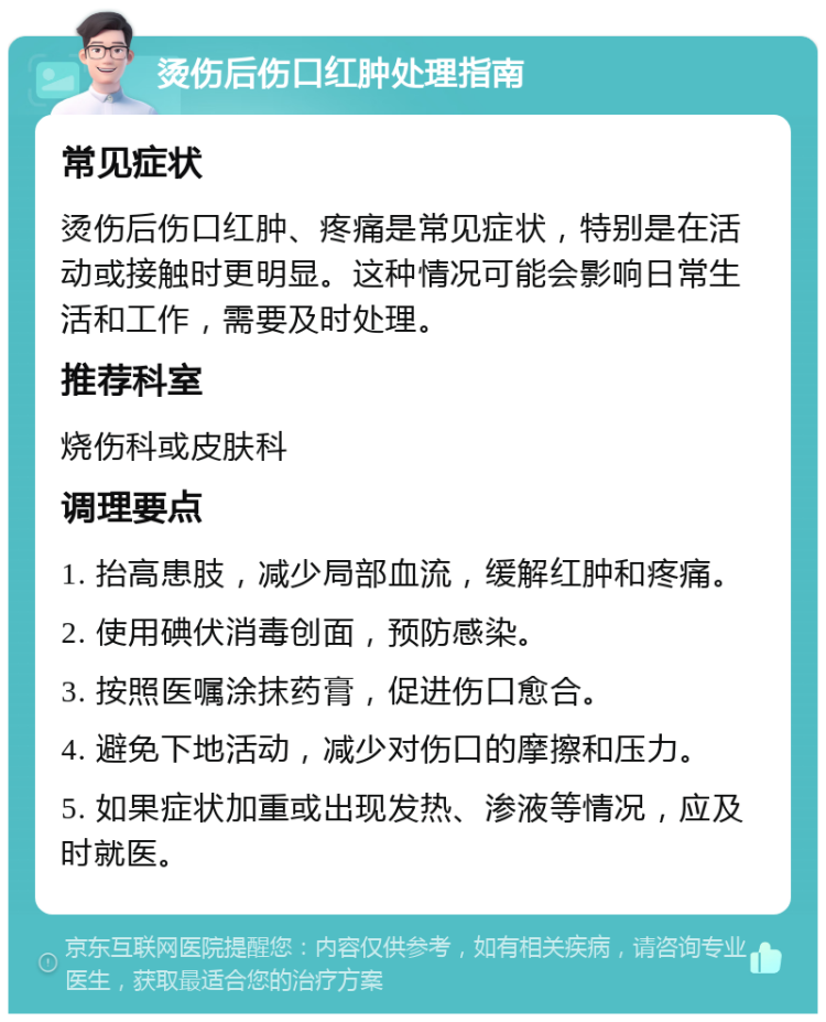 烫伤后伤口红肿处理指南 常见症状 烫伤后伤口红肿、疼痛是常见症状，特别是在活动或接触时更明显。这种情况可能会影响日常生活和工作，需要及时处理。 推荐科室 烧伤科或皮肤科 调理要点 1. 抬高患肢，减少局部血流，缓解红肿和疼痛。 2. 使用碘伏消毒创面，预防感染。 3. 按照医嘱涂抹药膏，促进伤口愈合。 4. 避免下地活动，减少对伤口的摩擦和压力。 5. 如果症状加重或出现发热、渗液等情况，应及时就医。