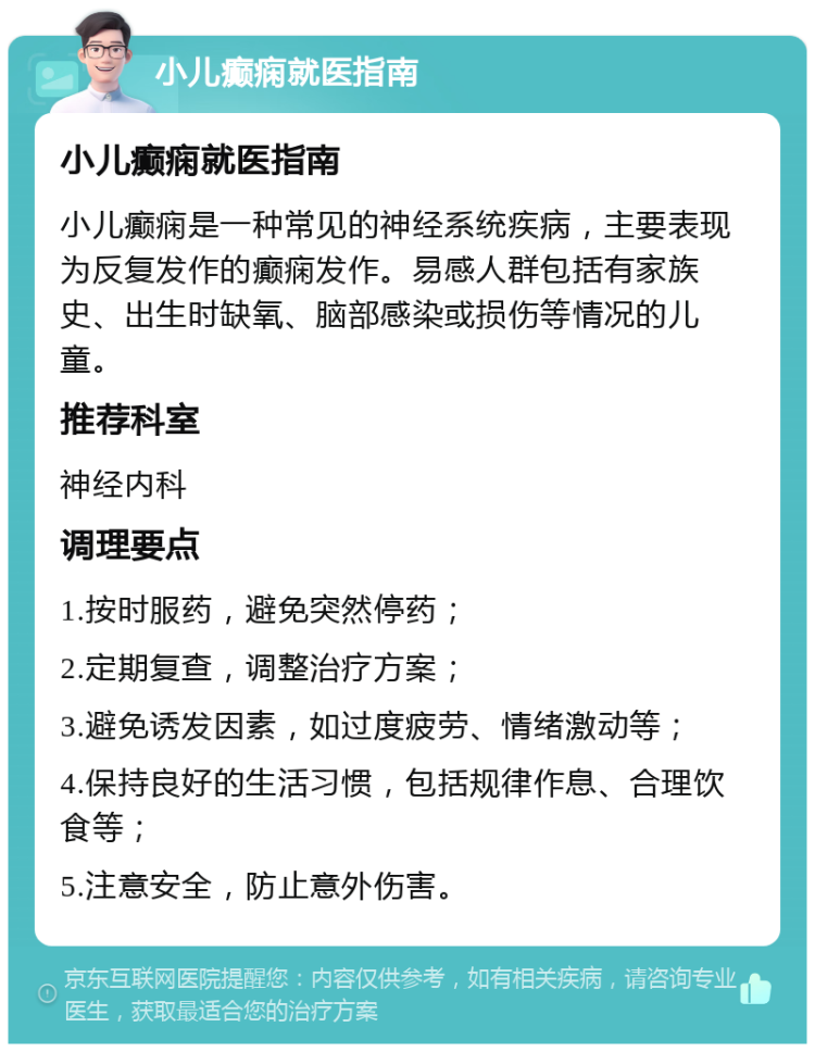 小儿癫痫就医指南 小儿癫痫就医指南 小儿癫痫是一种常见的神经系统疾病，主要表现为反复发作的癫痫发作。易感人群包括有家族史、出生时缺氧、脑部感染或损伤等情况的儿童。 推荐科室 神经内科 调理要点 1.按时服药，避免突然停药； 2.定期复查，调整治疗方案； 3.避免诱发因素，如过度疲劳、情绪激动等； 4.保持良好的生活习惯，包括规律作息、合理饮食等； 5.注意安全，防止意外伤害。