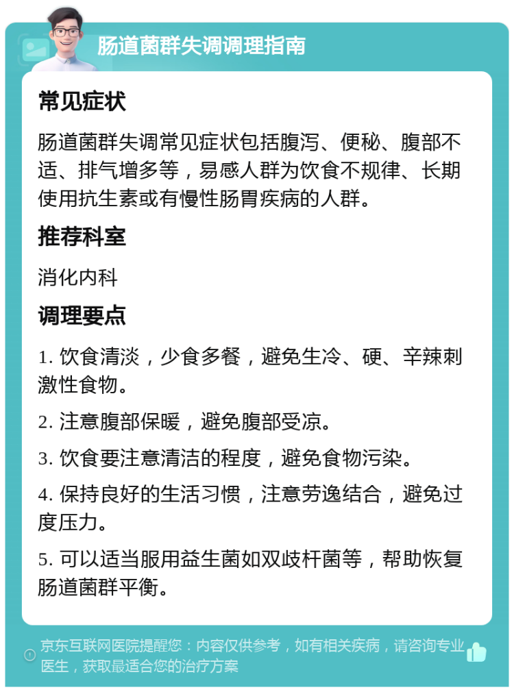 肠道菌群失调调理指南 常见症状 肠道菌群失调常见症状包括腹泻、便秘、腹部不适、排气增多等，易感人群为饮食不规律、长期使用抗生素或有慢性肠胃疾病的人群。 推荐科室 消化内科 调理要点 1. 饮食清淡，少食多餐，避免生冷、硬、辛辣刺激性食物。 2. 注意腹部保暖，避免腹部受凉。 3. 饮食要注意清洁的程度，避免食物污染。 4. 保持良好的生活习惯，注意劳逸结合，避免过度压力。 5. 可以适当服用益生菌如双歧杆菌等，帮助恢复肠道菌群平衡。