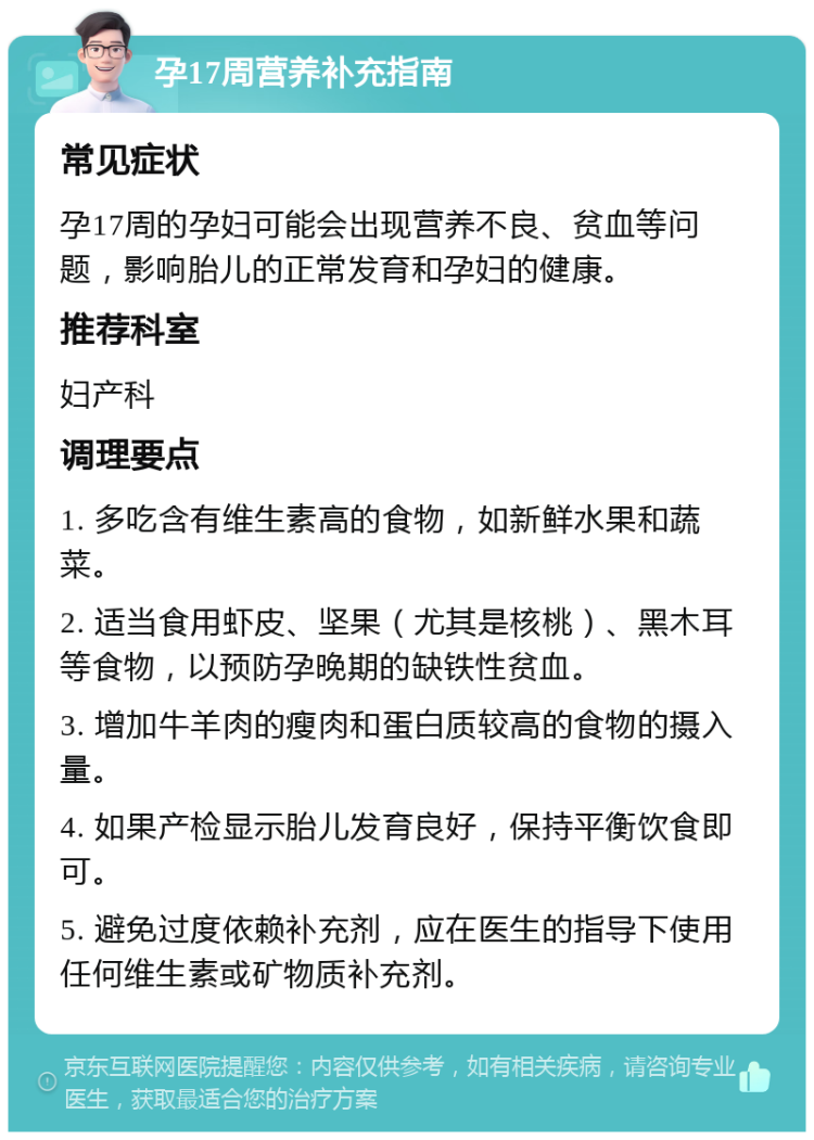 孕17周营养补充指南 常见症状 孕17周的孕妇可能会出现营养不良、贫血等问题，影响胎儿的正常发育和孕妇的健康。 推荐科室 妇产科 调理要点 1. 多吃含有维生素高的食物，如新鲜水果和蔬菜。 2. 适当食用虾皮、坚果（尤其是核桃）、黑木耳等食物，以预防孕晚期的缺铁性贫血。 3. 增加牛羊肉的瘦肉和蛋白质较高的食物的摄入量。 4. 如果产检显示胎儿发育良好，保持平衡饮食即可。 5. 避免过度依赖补充剂，应在医生的指导下使用任何维生素或矿物质补充剂。