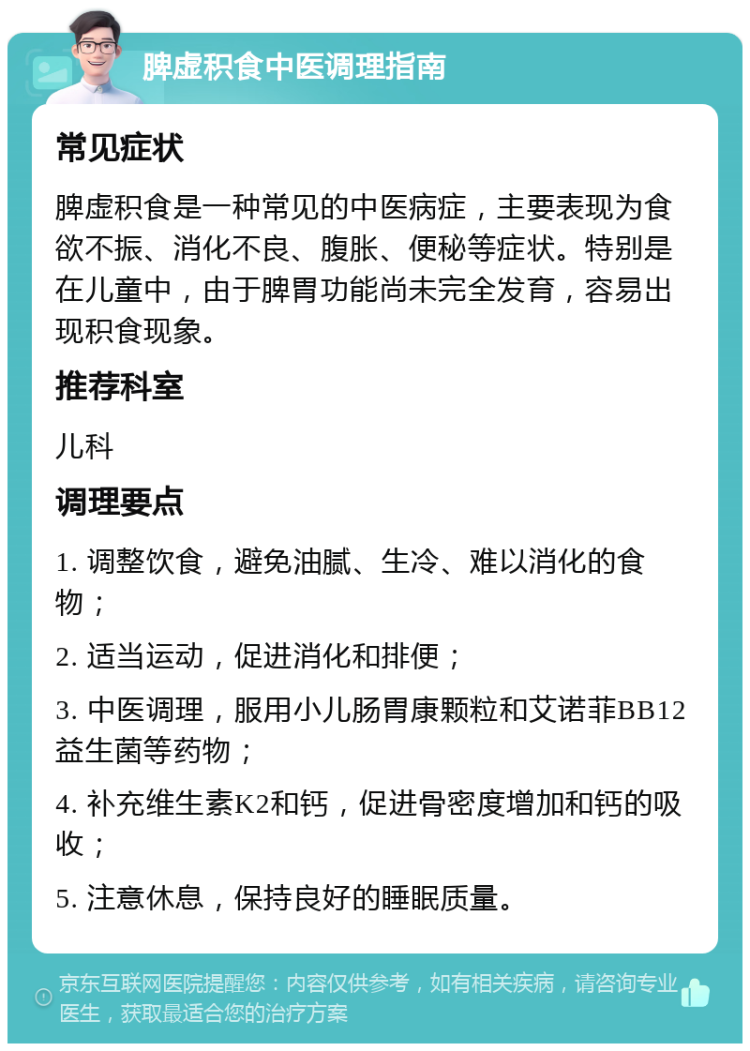 脾虚积食中医调理指南 常见症状 脾虚积食是一种常见的中医病症，主要表现为食欲不振、消化不良、腹胀、便秘等症状。特别是在儿童中，由于脾胃功能尚未完全发育，容易出现积食现象。 推荐科室 儿科 调理要点 1. 调整饮食，避免油腻、生冷、难以消化的食物； 2. 适当运动，促进消化和排便； 3. 中医调理，服用小儿肠胃康颗粒和艾诺菲BB12益生菌等药物； 4. 补充维生素K2和钙，促进骨密度增加和钙的吸收； 5. 注意休息，保持良好的睡眠质量。