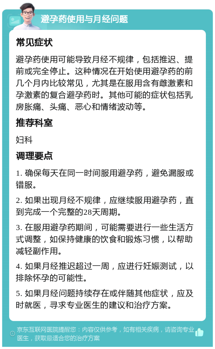 避孕药使用与月经问题 常见症状 避孕药使用可能导致月经不规律，包括推迟、提前或完全停止。这种情况在开始使用避孕药的前几个月内比较常见，尤其是在服用含有雌激素和孕激素的复合避孕药时。其他可能的症状包括乳房胀痛、头痛、恶心和情绪波动等。 推荐科室 妇科 调理要点 1. 确保每天在同一时间服用避孕药，避免漏服或错服。 2. 如果出现月经不规律，应继续服用避孕药，直到完成一个完整的28天周期。 3. 在服用避孕药期间，可能需要进行一些生活方式调整，如保持健康的饮食和锻炼习惯，以帮助减轻副作用。 4. 如果月经推迟超过一周，应进行妊娠测试，以排除怀孕的可能性。 5. 如果月经问题持续存在或伴随其他症状，应及时就医，寻求专业医生的建议和治疗方案。