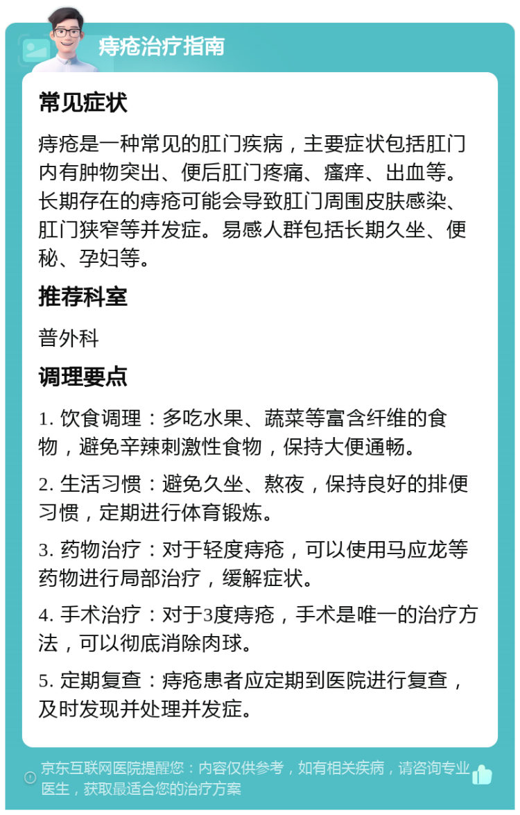 痔疮治疗指南 常见症状 痔疮是一种常见的肛门疾病，主要症状包括肛门内有肿物突出、便后肛门疼痛、瘙痒、出血等。长期存在的痔疮可能会导致肛门周围皮肤感染、肛门狭窄等并发症。易感人群包括长期久坐、便秘、孕妇等。 推荐科室 普外科 调理要点 1. 饮食调理：多吃水果、蔬菜等富含纤维的食物，避免辛辣刺激性食物，保持大便通畅。 2. 生活习惯：避免久坐、熬夜，保持良好的排便习惯，定期进行体育锻炼。 3. 药物治疗：对于轻度痔疮，可以使用马应龙等药物进行局部治疗，缓解症状。 4. 手术治疗：对于3度痔疮，手术是唯一的治疗方法，可以彻底消除肉球。 5. 定期复查：痔疮患者应定期到医院进行复查，及时发现并处理并发症。