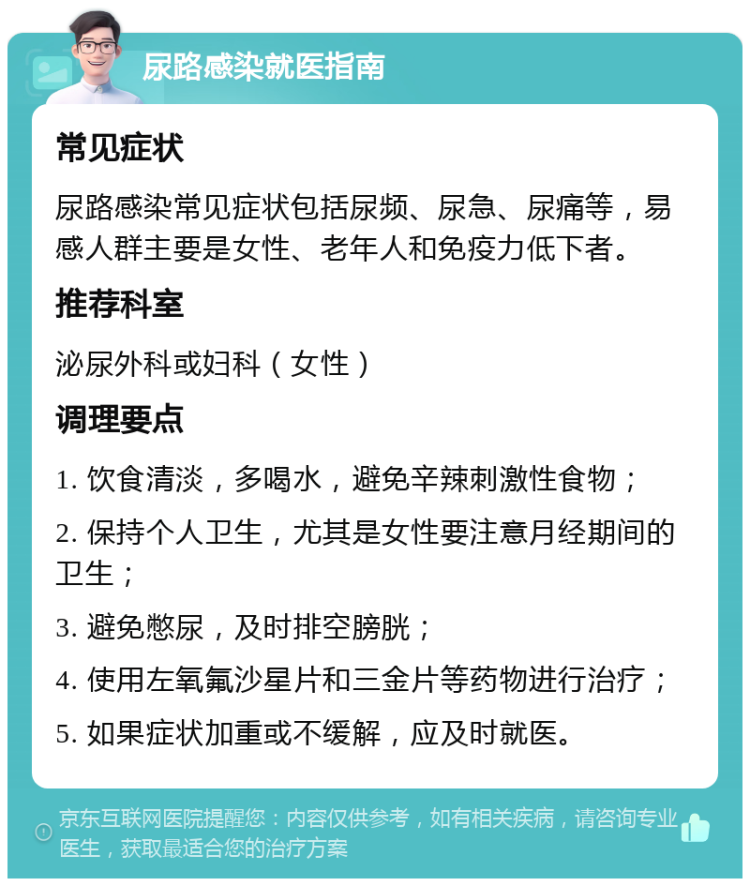 尿路感染就医指南 常见症状 尿路感染常见症状包括尿频、尿急、尿痛等，易感人群主要是女性、老年人和免疫力低下者。 推荐科室 泌尿外科或妇科（女性） 调理要点 1. 饮食清淡，多喝水，避免辛辣刺激性食物； 2. 保持个人卫生，尤其是女性要注意月经期间的卫生； 3. 避免憋尿，及时排空膀胱； 4. 使用左氧氟沙星片和三金片等药物进行治疗； 5. 如果症状加重或不缓解，应及时就医。